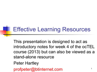1
Effective Learning Resources
This presentation is designed to act as
introductory notes for week 4 of the ocTEL
course (2013) but can also be viewed as a
stand-alone resource
Peter Hartley
profpeter@btinternet.com
 