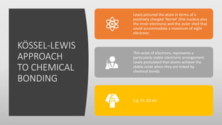 KÖSSEL-LEWIS
APPROACH
TO CHEMICAL
BONDING
Lewis pictured the atom in terms of a
positively charged ‘Kernel’ (the nucleus p...