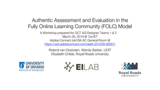 Authentic Assessment and Evaluation in the
Fully Online Learning Community (FOLC) Model
Roland van Oostveen, Wendy Barber, UOIT
Elizabeth Childs, Royal Roads University
A Workshop prepared for OCT AQ Designer Teams 1 & 2
March 26, 2019 @ 7pmET
Adobe Connect (old BA AC General Room @
https://uoit.adobeconnect.com/aedt-201209-00001/
 
