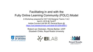 Facilitating in and with the
Fully Online Learning Community (FOLC) Model
Roland van Oostveen, Wendy Barber, UOIT
Elizabeth Childs, Royal Roads University
A Workshop prepared for OCT AQ Designer Teams 1 & 2
April 9, 2019 @ 7pmET
Adobe Connect (old BA AC General Room @
https://uoit.adobeconnect.com/aedt-201209-00001/
 