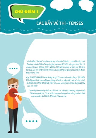 8 5
CÁC BẪY VỀ THÌ - TENSES
CHỦ ĐIỂM I
Chủ điểm “Tenses” các bạn đã học từ suốt thời cấp 1 cho đến cấp 3 và
Đạihọcrồinhỉ?KhichúngtagặpmộtcâuđòihỏichúngtachiaThì,cô
muốn các em không DỊCH NGHĨA. Việc dịch nghĩa sẽ làm tốc độ làm
bài của các em chậm đi rất nhiều và cũng không giúp các em tìm được
đáp án cho câu.
Vậy, PHƯƠNG PHÁP LÀM ở đây là gì? Các em cần nắm được TÍN HIỆU
THÌ (Signals) để chọn đáp án đúng. Chính vì vậy, bài chia sẻ của cô sẽ
KHÔNG DỊCH NGHĨA TIẾNG VIỆT như các sách tham khảo thường thấy
các em nhé!
Dưới đây là những chia sẻ của các thì (tenses) thường xuyên xuất
hiện trong đề thi. Cô sẽ nhấn mạnh những chức năng khó và thói
quen ra đề của TOEIC để đánh bẫy các em.
 