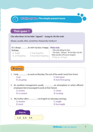 9
Cần nắm được từ tín hiệu “signals” - trạng từ chỉ tần suất.
Always, usually, often, sometimes, freequently, hardly ect
Ex: I always ………..to wish my boss a happy
birthday.
A. forget		 C. have forgotten
B. am forgetting	 D. have been forgetting
Phân tích:
- Cần một động từ chia
- Tín hiệu: “always” à tín hiệu của thì
Hiện tại đơn (Present simple)
à Đáp án A-forget
Practice
1.	 I only …………..to work on Monday. The rest of the week I work from home
A. go						 C. have gone
B. am going					 D. have been going
2.	 An excellent management usually …………..an atmosphere in which efficient
employees feel encouraged to work at their fastest.
A. creates	 			 C. create
B. is created	 			 D. creating
3.	 My mother often …………..me English on Saturday evenings.
A. teaches					 C. taught
B. teach 					 D. has taught
Đáp án  
	
1. A	 2. A 	 3.A
Thì hiện tại đơn - The simple present tense
Thói quen 1
1
 