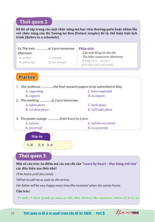 10 5
   Thói quen 2  
Đề thi sẽ tập trung vào một chức năng mà học viên thường quên hoặc nhầm lẫn
với chức năng của thì Tương lai đơn (Future simple) đó là: thể hiện tính lịch
trình (Refers to a schedule)
Ex: The train ……….. at 3 p.m tomorrow
afternoon.
A. arrives 	 C. arrived
B. will arrive 		 D. has arrived
Phân tích:
- Cần một động từ chia thì
- Tín hiệu: tomorrow afternoon
à Đáp án A – arrives
(thể hiện tính lịch trình)
Practice
1.	 Our professor .................the final research papers to be submitted in May
A. expecting	 			 C. have expected
B. expects	 			 D. to expect
2. The meeting .................at 2 p.m tomorrow.
A. takes place 					 C. took place
B. is taken place 	 			 D. will take place
3. The power outage .................from 9 a.m to 2 p.m.
A. occurs 					 C. will be occurred
b. occurred 					 D. is occurred
  Đáp án
1. B       2. A    3. A
Thói quen 3
Một số cấu trúc ăn điểm mà các em chỉ cần “Learn by heart – Học bằng trái tim”
các dấu hiệu sau thôi nhé!
I’ll be home until she comes.
Tell her to call me as soon as she arrives.
Her father will be very happy every time/the moment/ when she comes home.
Cấu trúc:
S+ will + V-bare [until/as soon as/till/after/before/the moment/when/if] S+Vs/es
 