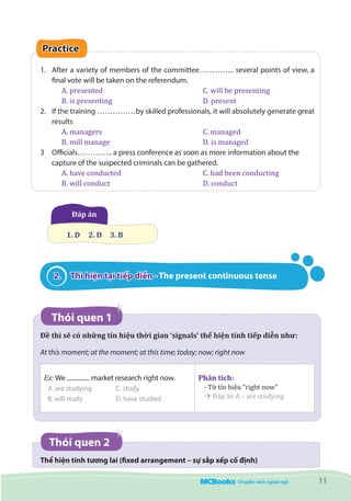 11
Practice
1.	 After a variety of members of the committee………….. several points of view, a
final vote will be taken on the referendum.
A. presented	 		 C. will be presenting
B. is presenting	 		 D. present
2.	 If the training ……………by skilled professionals, it will absolutely generate great
results
A. managers					 C. managed
B. mill manage				 D. is managed
3	 Officials………….. a press conference as soon as more information about the
capture of the suspected criminals can be gathered.
A. have conducted				 C. had been conducting
B. will conduct				 D. conduct
Đáp án
1. D 	 2. D 	 3. B
2.	 Thì hiện tại tiếp diễn - The present continuous tense
Thói quen 1
Đề thi sẽ có những tín hiệu thời gian ‘signals’ thể hiện tính tiếp diễn như:  
At this moment; at the moment; at this time; today; now; right now
Ex: We ............... market research right now.
A. are studying C. study
B. will study D. have studied
Phân tích:
- Từ tín hiệu “right now”
à Đáp án A – are studying
Thói quen 2
Thể hiện tính tương lai (fixed arrangement – sự sắp xếp cố định)
 