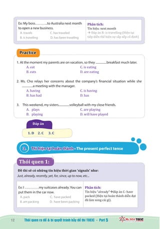 12 5
Ex: My boss………..to Australia next month
to open a new business.
A. travels		 C. has traveled
B. is traveling	 D. has been traveling
Phân tích:
Tín hiệu: next month
à Đáp án B- is travelling (Hiện tại
tiếp diễn thể hiện sự sắp xếp cố định)
Practice
1. At the moment my parents are on vacation, so they ...............breakfast much later.
A. eat					 C. is eating
B. eats 					 D. are eating
2. Ms. Cho relays her concerns about the company’s financial situation while she
...............a meeting with the manager.
A. having				 C. is having
B. has had				 D. has
3.	  This weekend, my sisters...............volleyball with my close friends.
A.	 plays 				 C. are playing
B.	 playing 				 D. will have played
  Đáp án
1. D 	 2. C	 3. C
3.	 Thì hiện tại hoàn thành - The present perfect tense
  Thói quen 1:
Đề thi sẽ có những tín hiệu thời gian ‘signals’ như:  
Just, already, recently, yet, for, since, up to now, etc...
Ex: I …………my suitcases already. You can
put them in the car now.
A. pack		 C. have packed
B. am packing	 D. have been packing
Phân tích:
Tín hiệu “already”đáp án C- have
packed (Hiện tại hoàn thành diễn đạt
đã làm xong cái gì).
 