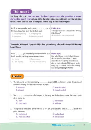 13
    Thói quen 2
Sử dụng cấu trúc: ‘for the past/the last 3 years; over the past/last 4 years;
during the past 4 years nhằm diễn đạt chức năng miêu tả một sự việc bắt đầu
từ quá khứ, kéo dài đến hiện tại và có thể tiếp diễn đến tương lai.
Ex:The semiconductor industry …………..at a
tremendous rate over the last decade
A. are progressing	 C. will progress
B. progress	 D. has progressed
Phân tích:
Tín hiệu “over the last decade – trong
thập kỉ qua”
à đáp án D - has progressed
Trong câu không sử dụng tín hiệu thời gian nhưng vẫn phải dùng thời Hiện tại
hoàn thành.
Ex: I …………your old telephone number, but
I still need to write your new one down.
A.	 erase		 C. have erased
B.	 am erasing	 D. have been erasing
Phân tích:
Câu trên không có tín hiệu thời gian
à các em vẫn phải chọn C- have
erased vì thời hiện tại hoàn thành
còn có chức năng thể hiện một hành
động xảy ra tại một thời điểm không
xác định (unspecified time)
Practice
1.	 The cleaning service company ________ over 8,000 customers since it was rated
number one by the Better Business Bureau.
A. attracts	 			 C. was attracted
B. attract	 			 D. has attracted
2.	 We …………a number of changes in the way we do business since the new presi-
dent came in.
A.	 saw				 	 C. have seen
B.	 had seen					 D. will see
3.	 The public relations division has a lot of applications that it……….over the
past 3 weeks.
A.	 collected					 C. had collect
B.	 has collected				 D. has collect
 