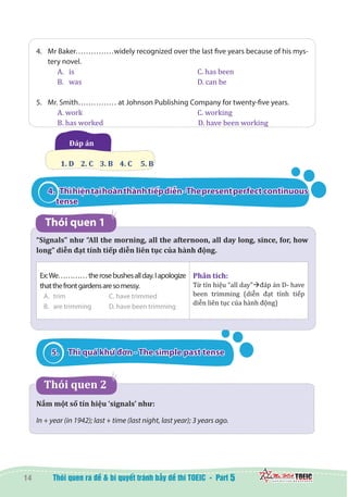 14 5
4.	 Mr Baker……………widely recognized over the last five years because of his mys-
tery novel.
A.	 is						 C. has been
B.	 was						 D. can be
5.	 Mr. Smith…………… at Johnson Publishing Company for twenty-five years.
A. work	 			 C. working
B. has worked	 	 D. have been working
Đáp án 	
1. D    2. C    3. B    4. C     5. B
4. 	 Thìhiệntạihoànthànhtiếpdiễn-Thepresentperfect continuous
tense
Thói quen 1
“Signals” như “All the morning, all the afternoon, all day long, since, for, how
long” diễn đạt tính tiếp diễn liên tục của hành động.
Ex:We…………therosebushesallday.Iapologize
thatthefrontgardensaresomessy.
A.	 trim		 C. have trimmed
B.	 are trimming	 D. have been trimming
Phân tích:
Từ tín hiệu “all day”đáp án D- have
been trimming (diễn đạt tính tiếp
diễn liên tục của hành động)
5.	 Thì quá khứ đơn - The simple past tense
  Thói quen 2      
Nắm một số tín hiệu ‘signals’ như:
In + year (in 1942); last + time (last night, last year); 3 years ago.
 