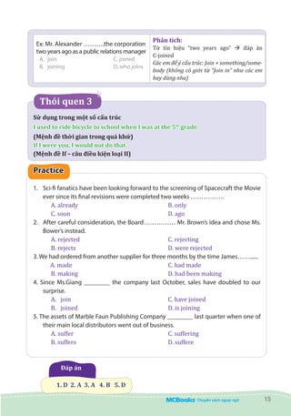 15
Ex: Mr. Alexander ……….the corporation
two years ago as a public relations manager
A.	join			C. joined
B.	 joining 			 D. who joins
Phân tích:
Từ tín hiệu “two years ago” à đáp án
C-joined
Các em để ý cấu trúc: Join + something/some-
body (không có giới từ “Join in” như các em
hay dùng nha)
Thói quen 3
Sử dụng trong một số cấu trúc
I used to ride bicycle to school when I was at the 5th
grade.
(Mệnh đề thời gian trong quá khứ)
If I were you, I would not do that.
(Mệnh đề If – câu điều kiện loại II)
Practice
1.	 Sci-fi fanatics have been looking forward to the screening of Spacecraft the Movie
ever since its final revisions were completed two weeks …………….
A. already	 				 B. only
C. soon	 					 D. ago
2.	 After careful consideration, the Board…………… Mr. Brown’s idea and chose Ms.
Bower’s instead.
A. rejected	 				 C. rejecting
B. rejects	 				 D. were rejected
3. We had ordered from another supplier for three months by the time James……......
A. made 					 C. had made
B. making 					 D. had been making
4. Since Ms.Giang ________ the company last October, sales have doubled to our
surprise.
A.	 join						 C. have joined
B.	 joined 					 D. is joining
5. The assets of Marble Faun Publishing Company ________ last quarter when one of
their main local distributors went out of business.
A. suffer					 C. suffering
B. suffers					 D. suffere
Đáp án
  1. D  2. A  3. A   4. B   5. D
 