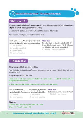 16 5
6.	 Thì quá khứ hoàn thành - The past perfect tense
   Thói quen 1
Dùng trong một số cấu trúc Conditional 3 (Câu điều kiện loại III) và Wish clause
(Mệnh đề Wish ước ngược với quá khứ)
Conditional 3: If I had known that, I would have acted differently.
Wish clause: I wish you had told me about that
Ex: If you ……….for the job, we would
have asked you for more documentation
A.	 was qualified		
B.	 have been qualified
C. were qualified
D. had been qualified
Phân tích:
Tín hiệu: cấu trúc câu điều kiện loại III – If +
S+had+PII, S+would have+ PII. à diễn đạt
câu điều kiện trái ngược với quá khứ
à Đáp án D - had been qualified
Thói quen 2
Dùng trong một số cấu trúc cố định
Thời Quá khứ hoàn thành diễn đạt 1 hành động xảy ra trước 1 hành động xác định
trong Quá khứ.
Dùng trong các cấu trúc sau:
I had turned off the computer before I came home   ~ After I turned off the
computer, I came home.
He had painted the house by the time his wife arrived home.
Ex:Theoldtenants……….thepropertybythetime
we looked at it.There was no furniture left inside.
A.	 vacated	 C. had vacated
B.	 were vacating	 D. had been vacating
Phân tích:
Từ tín hiệu “.....by the time + S+ Ved”
à đáp án C – had vacated.
Cấu trúc:
S+ had+ PII + before/by the time + S + Ved
After + S + Ved, S + had + PII
 