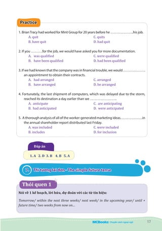 17
Practice
1. Brian Tracy had worked for Mint Group for 20 years before he ………………..his job.
A. quit						 C. quits			
B. have quit					 D. had quit
2. If you ……….for the job, we would have asked you for more documentation.
A.	 was qualified				 C. were qualified
B.	 have been qualified			 D. had been qualified
3. If we had known that the company was in financial trouble, we would ……………….
an appointment to obtain their contracts.
A.	 had arranged		 	 	 C. arranged
B.	 have arranged		 		 D. be arranged
4. Fortunately, the last shipment of computers, which was delayed due to the storm,
reached its destination a day earlier than we …………………..	
A. anticipate					 C. are anticipating
B. had anticipated				 D. were anticipated
5. A thorough analysis of all of the worker-generated marketing ideas……………….in
the annual shareholder report distributed last Friday.
A. was included				 C. were included
B. includes					 D. for inclusion
Đáp án
1. A   2. D  3. B    4. B   5. A
7.	 Thì tương lai đơn - The simple future tense
   Thói quen 1
Nói về 1 kế hoạch, lời hứa, dự đoán với các từ tín hiệu:
Tomorrow/ within the next three weeks/ next week/ in the upcoming year/ until +
future time/ two weeks from now on…
 