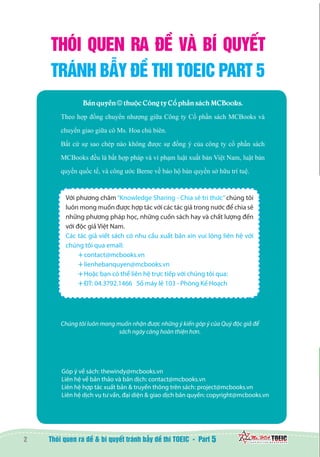 2 5
THÓI QUEN RA ĐỀ VÀ BÍ QUYẾT
TRÁNH BẪY ĐỀ THI TOEIC PART 5
Chúng tôi luôn mong muốn nhận được những ý kiến góp ý của Quý độc giả để
sách ngày càng hoàn thiện hơn.
Góp ý về sách: thewindy@mcbooks.vn
Liên hệ về bản thảo và bản dịch: contact@mcbooks.vn
Liên hệ hợp tác xuất bản & truyền thông trên sách: project@mcbooks.vn
Liên hệ dịch vụ tư vấn, đại diện & giao dịch bản quyền: copyright@mcbooks.vn
Bản quyền © thuộc Công ty Cổ phần sách MCBooks.
Theo hợp đồng chuyển nhượng giữa Công ty Cổ phần sách MCBooks và
chuyển giao giữa cô Ms. Hoa chủ biên.
Bất cứ sự sao chép nào không được sự đồng ý của công ty cổ phần sách
MCBooks đều là bất hợp pháp và vi phạm luật xuất bản Việt Nam, luật bản
quyền quốc tế, và công ước Berne về bảo hộ bản quyền sở hữu trí tuệ.
Với phương châm“Knowledge Sharing - Chia sẻ tri thức”chúng tôi
luôn mong muốn được hợp tác với các tác giả trong nước để chia sẻ
những phương pháp học, những cuốn sách hay và chất lượng đến
với độc giả Việt Nam.
Các tác giả viết sách có nhu cầu xuất bản xin vui lòng liên hệ với
chúng tôi qua email:
contact@mcbooks.vn
lienhebanquyen@mcbooks.vn
Hoặc bạn có thể liên hệ trực tiếp với chúng tôi qua:
ĐT: 04.3792.1466 Số máy lẻ 103 - Phòng Kế Hoạch
 