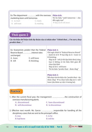 18 5
Ex: The department …………with the overseas
marketing team until tomorrow.
A.	 to meet			 C. meets
B.	 will meet			 D. meeting
Phân tích:
Từ tín hiệu “until tomorrow – cho
đến ngày mai”
à đáp án B-will meet
   Thói quen 2   
Các tín hiệu thể hiện tính dự đoán của cá nhân như “I think that...; I’m sure, they
predict that ...’’
Ex: Economists predict that the Federal
Reserve Board ………….interest rates
unchanged
A. leave		 C. will leave
B. left			 D. finishing
Phân tích 1:
Chủ ngữ chính là “Federal Reserve Board”
– danh từ số ít à loại đáp án A – leave và
D-finishing
Đáp án B – left (ở thì Quá khứ đơn) cũng
loại vì không có tín hiệu thời gian để
chọn Quá khứ
Đáp án là C- will leave
Từ tín hiệu “predict that – đoán rằng”
Phân tích 2:
Nếu dựa vào tín hiệu câu “predict that – dự
đoán rằng” à ta chọn luôn đáp án C- will
leave (dự đoán sự việc ở tương lai).
Practice
1. After the current fiscal year, the management ……………….the construction of
overseas manufacturing plants.
A. discontinued			 C. have discontinued	
B. will discontinue			 D. to discontinue
2. Effective next month. Ms. Garcia ……………….responsible for handling all the
disciplinary cases that are sent to the principal’s office.
A. was					 C. to be
B. had been	 			 D. will be
 