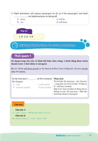 19
3. Flight attendants will require passengers to do so if the passengers’ seat belts
………………. not tightened prior to taking off.
A.	 were					 C. will be
B.	 are 						 D. will have
Đáp án
  1. B   2. D   3. B
8.	 Thì tương lai hoàn thành - The future perfect tense
Thói quen 1
Sử dụng trong cấu trúc cố định thể hiện chức năng: 1 hành động được hoàn
thành trước 1 thời điểm ở tương lai
Ex: Dr. Sheila will have served on the Board of West Coast College for 20 years by the
time she retires.
Ex: By next year, I ………….at this company
for 10 years.
A.	 work			 C. will worked
B.	 will have worked	 D. have worked
Phân tích:
Từ tín hiệu “by next year ....for 10 years
– sang năm sau sẽ là 10 năm” à đáp án
B – will have worked.
Đáp án D- have worked sẽ đúng nếu ta
không có cụm “by next year – diễn đạt
tính hoàn thành ở Tương lai”
Cấu trúc:
Cấu trúc 1:
S + will + have + PII by the time S+Vs/es
Cấu trúc 2:
By+future time, S + will + have + PII
 