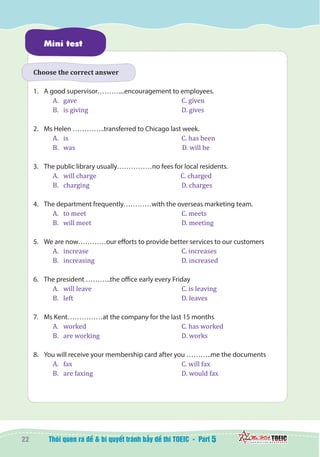 22 5
Mini test
Choose the correct answer
1.	 A good supervisor………....encouragement to employees.
A.	 gave					 C. given
B.	 is giving					 D. gives
2.	 Ms Helen …………..transferred to Chicago last week.
A.	 is						 C. has been
B.	 was					 D. will be
3.	 The public library usually……………no fees for local residents.
A.	 will charge				 C. charged
B.	 charging					 D. charges
4.	 The department frequently…………with the overseas marketing team.
A.	 to meet					 C. meets
B.	 will meet					 D. meeting
5.	 We are now…………our efforts to provide better services to our customers
A.	 increase					 C. increases
B.	 increasing					 D. increased
6.	 The president ………..the office early every Friday
A.	 will leave					 C. is leaving
B.	 left						 D. leaves
7.	 Ms Kent……………at the company for the last 15 months
A.	 worked					 C. has worked
B.	 are working				 D. works
8.	 You will receive your membership card after you ………..me the documents
A.	 fax						 C. will fax
B.	 are faxing					 D. would fax
 