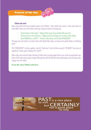 27
Present of the day
Chào các em!
Dạo này giới trẻ hay truyền nhau câu YOLO – You only live once! Câu này làm cô
nhớ đến một câu nói khác rất hay, cũng có hàm ý tương tự.
-	 Yesterday is the past – Ngày hôm qua là quá khứ đã qua rồi
-	 Tomorrow is the future – Ngày mai là tương lai ta chưa nhìn thấy
-	 But TODAY is a GIFT – That’s why they call it the PRESENT
Trong câu nói trên có cách chơi chữ thật độc đáo, có bạn nào phát hiện ra không
nhỉ?
Từ “PRESENT” có hai nghĩa, vừa là “hiện tại”, tức là hôm nay, là “TODAY” lại vừa có
nghĩa là “món quà”, bằng với “GIFT”.
Như vậy, câu nói ấy dặn chúng ta hãy trân trọng ngày hôm nay, trân trọng hiện tại,
bởi nó là một món quà vô giá. Đừng nên để lỡ bất kỳ một phút giây nào trong cuộc
sống, các em nhé!
From Ms. Hoa TOEIC with love
 