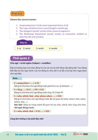 30 5
Practice
Choose the correct answer
1.	 Cooperating (are/ is) the most important factor of all.
2.	 The copy machines (was/ were) bought a month ago.
3.	 The designers (work/ works) with a team of engineers.
4.	 The Marketing Department (need/ needs) an innovative method to
advertise the new product.
  Đáp án
1. is   	2. were 	 3. work 	 4. needs
Thói quen 2
Chủ ngữ + từ bổ nghĩa (Subject + modifier)
Đây là trường hợp mà trước động từ của các em là một“đoạn dài dằng dặc”mà chẳng
biết đâu là chủ ngữ chính. Các em đừng lo nhé, bởi vì cô đã có bí kíp tóm ngay được
chủ ngữ đây:
Note
S + preposition +….+ V (S)
Động từ chia theo chủ ngữ đứng trước giới từ (in, on, of, between…)
S + Ving. …./ To V …./ PII + V (S)
Động từ chia theo chủ ngữ đứng trước Ving, To V hoặc PII
S + who, which, that , why, where, when ….. + V(S)
Động từ chia theo chủ ngữ đứng trước đại từ quan hệ (who, which, that, when,
where, why…).
Đặc biệt: Động từ trong mệnh đề quan hệ của who, which, that cũng chia theo
chủ ngữ đứng trước.
S + who, which, that + V (S)….. + V(S)
Cùng làm những ví dụ dưới đây nhé!
 