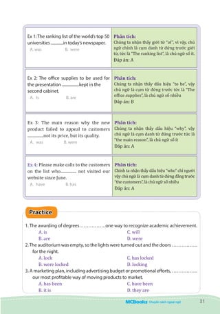 31
Ex 1: The ranking list of the world’s top 50
universities .............in today’s newspaper.
A. was 	 B. were 		
	
Phân tích:
Chúng ta nhận thấy giới từ “of”, vì vậy, chủ
ngữ chính là cụm danh từ đứng trước giới
từ, tức là “The ranking list”, là chủ ngữ số ít.
Đáp án: A
Ex 2: The office supplies to be used for
the presentation .................kept in the
second cabinet.
A.	 Is B. are
Phân tích:
Chúng ta nhận thấy dấu hiệu “to be”, vậy
chủ ngữ là cụm từ đứng trước tức là “The
office supplies”, là chủ ngữ số nhiều
Đáp án: B
Ex 3: The main reason why the new
product failed to appeal to customers
................not its price, but its quality.
A.	 was B. were
Phân tích:
Chúng ta nhận thấy dấu hiệu “why”, vậy
chủ ngữ là cụm danh từ đứng trước tức là
“the main reason”, là chủ ngữ số ít
Đáp án: A
Ex 4: Please make calls to the customers
on the list who................ not visited our
website since June.
A.	 have B. has
Phân tích:
Chính ta nhận thấy dấu hiệu “who” chỉ người
vậy chủ ngữ là cụm danh từ đứng đằng trước
“the customers”, là chủ ngữ số nhiều
Đáp án: A
Practice
1. The awarding of degrees …………….one way to recognize academic achievement.
A. is						 C. will
B. are						 D. were
2.The auditorium was empty, so the lights were turned out and the doors …………….
for the night.
A. lock						 C. has locked
B. were locked					 D. locking
3. A marketing plan, including advertising budget or promotional efforts, …………….
our most profitable way of moving products to market.
A. has been					 C. have been
B. it is						 D. they are
 