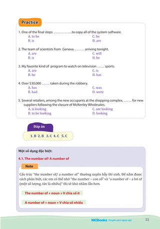 33
Practice
1. One of the final steps …………….to copy all of the system software.
A. to be						 C. be
B. is 						 D. are
2. The team of scientists from Geneva……… arriving tonight.
A. are 						 C. will
B. is						 D. be
3. My favorite kind of program to watch on television …… sports.
A. are						 C. is
B. be 						 D. has
4. Over $30,000 ……. taken during the robbery.
A. has 						 C. was
B. had 						 D. were
5. Several retailers, among the new occupants at the shopping complex, ……. for new
suppliers following the closure of McKenley Wholesales.
A. is looking					 C. are looking		
B. to be looking 				 D. looking	
Đáp án
1. B  2. B   3. C  4. C   5. C
Một số dạng đặc biệt:
4.1. The number of/ A number of
Note
Cấu trúc “the number of/ a number of” thường xuyên bẫy thí sinh. Để nắm được
cách phân biệt, các em có thể nhớ “the number – con số” và “a number of – a lot of
(một số lượng, tức là nhiều)” thì sẽ khó nhầm lẫn hơn.
The number of + noun + V chia số ít
A number of + noun + V chia số nhiều
 