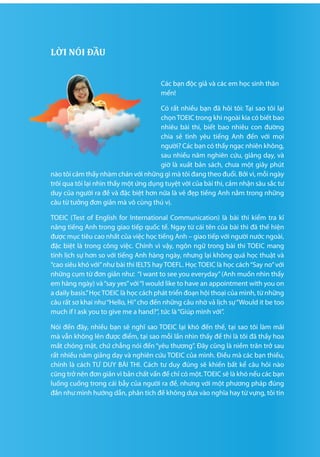 4 5
­­LỜI NÓI ĐẦU
Các bạn độc giả và các em học sinh thân
mến!
Có rất nhiều bạn đã hỏi tôi: Tại sao tôi lại
chọnTOEIC trong khi ngoài kia có biết bao
nhiêu bài thi, biết bao nhiêu con đường
chia sẻ tình yêu tiếng Anh đến với mọi
người? Các bạn có thấy ngạc nhiên không,
sau nhiều năm nghiên cứu, giảng dạy, và
giờ là xuất bản sách, chưa một giây phút
nào tôi cảm thấy nhàm chán với những gì mà tôi đang theo đuổi. Bởi vì, mỗi ngày
trôi qua tôi lại nhìn thấy một ứng dụng tuyệt vời của bài thi, cảm nhận sâu sắc tư
duy của người ra đề và đặc biệt hơn nữa là vẻ đẹp tiếng Anh nằm trong những
câu từ tưởng đơn giản mà vô cùng thú vị.
TOEIC (Test of English for International Communication) là bài thi kiểm tra kĩ
năng tiếng Anh trong giao tiếp quốc tế. Ngay từ cái tên của bài thi đã thế hiện
được mục tiêu cao nhất của việc học tiếng Anh – giao tiếp với người nước ngoài,
đặc biệt là trong công việc. Chính vì vậy, ngôn ngữ trong bài thi TOEIC mang
tính lịch sự hơn so với tiếng Anh hàng ngày, nhưng lại không quá học thuật và
“cao siêu khó với”như bài thi IELTS hay TOEFL. Học TOEIC là học cách“Say no”với
những cụm từ đơn giản như: “I want to see you everyday”(Anh muốn nhìn thấy
em hàng ngày) và“say yes”với“I would like to have an appointment with you on
a daily basis.”HọcTOEIC là học cách phát triển đoạn hội thoại của mình, từ những
câu rất sơ khai như“Hello, Hi”cho đến những câu nhờ vả lịch sự“Would it be too
much if I ask you to give me a hand?”, tức là“Giúp mình với”.
Nói đến đây, nhiều bạn sẽ nghĩ sao TOEIC lại khó đến thế, tại sao tôi làm mãi
mà vẫn không lên được điểm, tại sao mỗi lần nhìn thấy đề thi là tôi đã thấy hoa
mắt chóng mặt, chứ chẳng nói đến “yêu thương”. Đây cũng là niềm trăn trở sau
rất nhiều năm giảng dạy và nghiên cứu TOEIC của mình. Điều mà các bạn thiếu,
chính là cách TƯ DUY BÀI THI. Cách tư duy đúng sẽ khiến bất kể câu hỏi nào
cũng trở nên đơn giản vì bản chất vấn đề chỉ có một.TOEIC sẽ là khó nếu các bạn
luống cuống trong cái bẫy của người ra đề, nhưng với một phương pháp đúng
đắn như mình hướng dẫn, phân tích đề không dựa vào nghĩa hay từ vựng, tôi tin
 