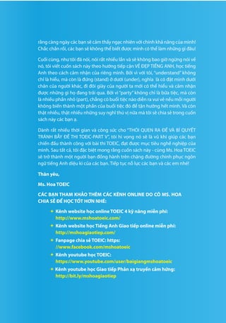 5
rằng càng ngày các bạn sẽ cảm thấy ngạc nhiên với chính khả năng của mình!
Chắc chắn rồi, các bạn sẽ không thể biết được mình có thể làm những gì đâu!
Cuối cùng, như tôi đã nói, nói rất nhiều lần và sẽ không bao giờ ngừng nói về
nó, tôi viết cuốn sách này theo hướng tiếp cận VẺ ĐẸP TIẾNG ANH, học tiếng
Anh theo cách cảm nhận của riêng mình. Bởi vì với tôi, “understand” không
chỉ là hiểu, mà còn là đứng (stand) ở dưới (under), nghĩa là có đặt mình dưới
chân của người khác, đi đôi giày của người ta mới có thể hiểu và cảm nhận
được những gì họ đang trải qua. Bởi vì “party” không chỉ là bữa tiệc, mà còn
là nhiều phần nhỏ (part), chẳng có buổi tiệc nào diễn ra vui vẻ nếu mỗi người
không biến thành một phần của buổi tiệc đó để tận hưởng hết mình. Và còn
thật nhiều, thật nhiều những suy nghĩ thú vị nữa mà tôi sẽ chia sẻ trong cuốn
sách này các bạn ạ.
Dành rất nhiều thời gian và công sức cho “THÓI QUEN RA ĐỀ VÀ BÍ QUYẾT
TRÁNH BẪY ĐỀ THI TOEIC-PART V”, tôi hi vọng nó sẽ là vũ khí giúp các bạn
chiến đấu thành công với bài thi TOEIC, đạt được mục tiêu nghề nghiệp của
mình. Sau tất cả, tôi đặc biệt mong rằng cuốn sách này - cùng Ms. Hoa TOEIC
sẽ trở thành một người bạn đồng hành trên chặng đường chinh phục ngôn
ngữ tiếng Anh diệu kì của các bạn. Tiếp tục nỗ lực các bạn và các em nhé!
Thân yêu,
Ms. Hoa TOEIC
CÁC BẠN THAM KHẢO THÊM CÁC KÊNH ONLINE DO CÔ MS. HOA
CHIA SẺ ĐỂ HỌC TỐT HƠN NHÉ:
	Kênh website học online TOEIC 4 kỹ năng miễn phí:
http://www.mshoatoeic.com/
	Kênh website học Tiếng Anh Giao tiếp online miễn phí:
http://mshoagiaotiep.com/
	Fanpage chia sẻ TOEIC: https:
//www.facebook.com/mshoatoeic
	Kênh youtube học TOEIC:
https://www.youtube.com/user/baigiangmshoatoeic
 Kênh youtube học Giao tiếp Phản xạ truyền cảm hứng:
http://bit.ly/mshoagiaotiep
 