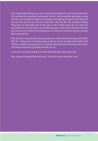 7
Gốc rễ ngữ pháp là động từ, các em có thể thấy các phần chia sẻ là sự biến thiên thay
đổi của động từ trong từng trường hợp. Chính vì vậy, trong phần ngữ pháp, hướng
làm bài của cô không dịch nghĩa mà xây dựng tư duy giống của người ra đề, đồng thời
dựa vào thói quen và các cấu trúc cố định hay xuất hiện để chọn phương án đúng.
Đồng thời, sau mỗi phần chia sẻ thói quen ra đề có phần luyện tập của riêng thói
quen đó để các em hiểu rõ hơn và nắm bắt ngay được cách tư duy về bài tập. Sau mỗi
bài chia sẻ sẽ có bài Mini Test tổng hợp lại các Thói quen trong bài, kèm theo hướng
dẫn tư duy giải bài.
Điều đặc biệt trong mỗi bài hướng dẫn giải bài, cô đều đính kém những THÓI QUEN
ĐỀ THI – những cụm từ thường xuyên là đáp án của Đề thi đồng thời là phần GỬI
GẮM của cá nhân cô trong cách cô cảm nhận vẻ đẹp tiếng Anh với mong muốn truyền
cảm hứng, truyền tình yêu tiếng Anh đến các em.
Cô tin, các em sẽ yêu tiếng Anh hơn khi khám phá ngôn ngữ cùng cô đó.
Nào, chúng ta cùng bắt đầu hành trình “Tìm kiếm vẻ đẹp tiếng Anh” nhé!
 