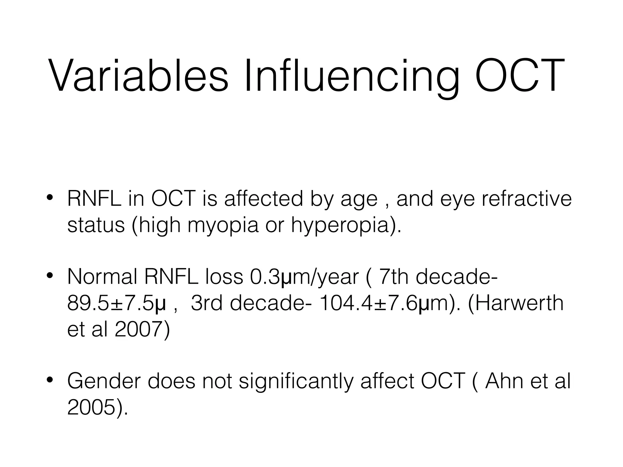 Variables Influencing OCT 
• RNFL in OCT is affected by age , and eye refractive 
status (high myopia or hyperopia). 
• Normal RNFL loss 0.3μm/year ( 7th decade- 
89.5±7.5μ , 3rd decade- 104.4±7.6μm). (Harwerth 
et al 2007) 
• Gender does not significantly affect OCT ( Ahn et al 
2005). 
 