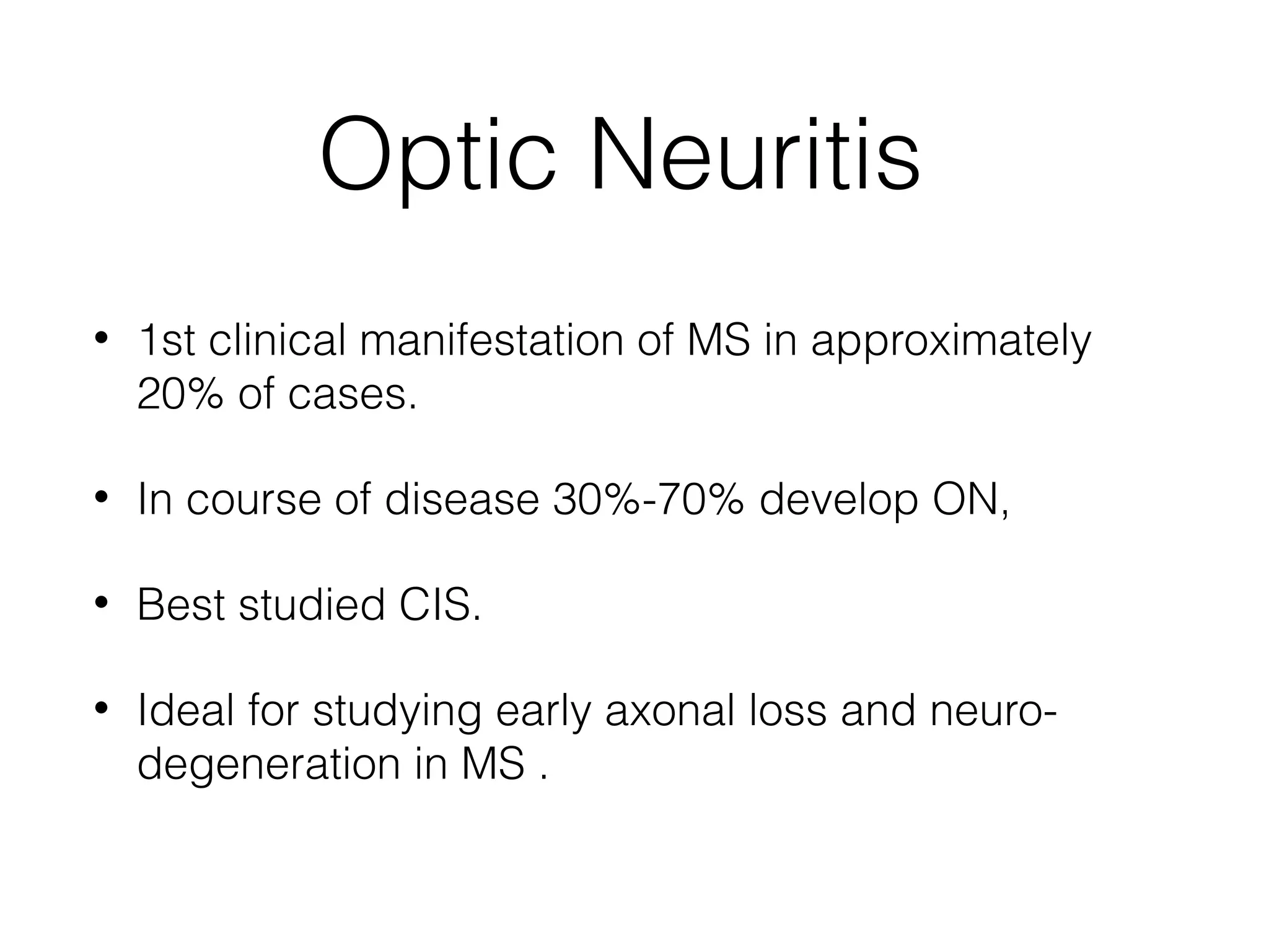 Optic Neuritis 
• 1st clinical manifestation of MS in approximately 
20% of cases. 
• In course of disease 30%-70% develop ON, 
• Best studied CIS. 
• Ideal for studying early axonal loss and neuro-degeneration 
in MS . 
 