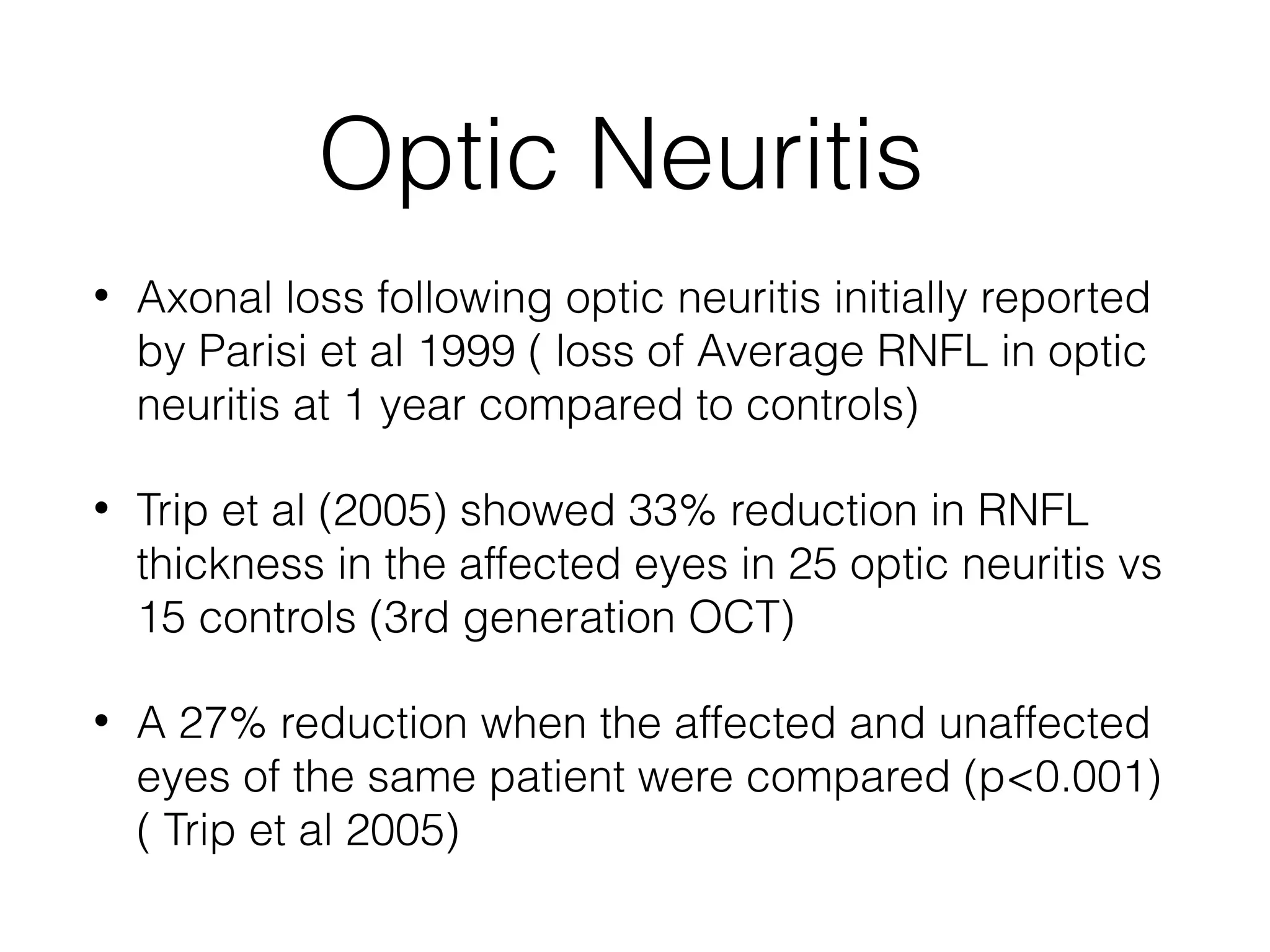 Optic Neuritis 
• Axonal loss following optic neuritis initially reported 
by Parisi et al 1999 ( loss of Average RNFL in optic 
neuritis at 1 year compared to controls) 
• Trip et al (2005) showed 33% reduction in RNFL 
thickness in the affected eyes in 25 optic neuritis vs 
15 controls (3rd generation OCT) 
• A 27% reduction when the affected and unaffected 
eyes of the same patient were compared (p<0.001) 
( Trip et al 2005) 
 