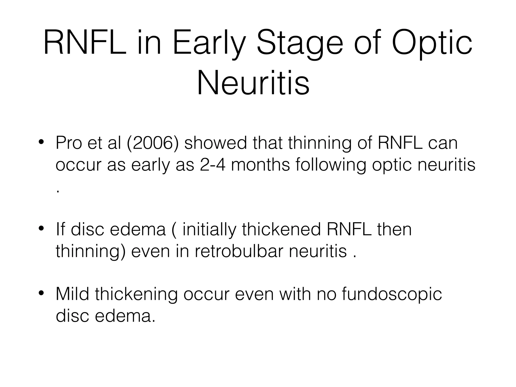 RNFL in Early Stage of Optic 
Neuritis 
• Pro et al (2006) showed that thinning of RNFL can 
occur as early as 2-4 months following optic neuritis 
. 
• If disc edema ( initially thickened RNFL then 
thinning) even in retrobulbar neuritis . 
• Mild thickening occur even with no fundoscopic 
disc edema. 
 