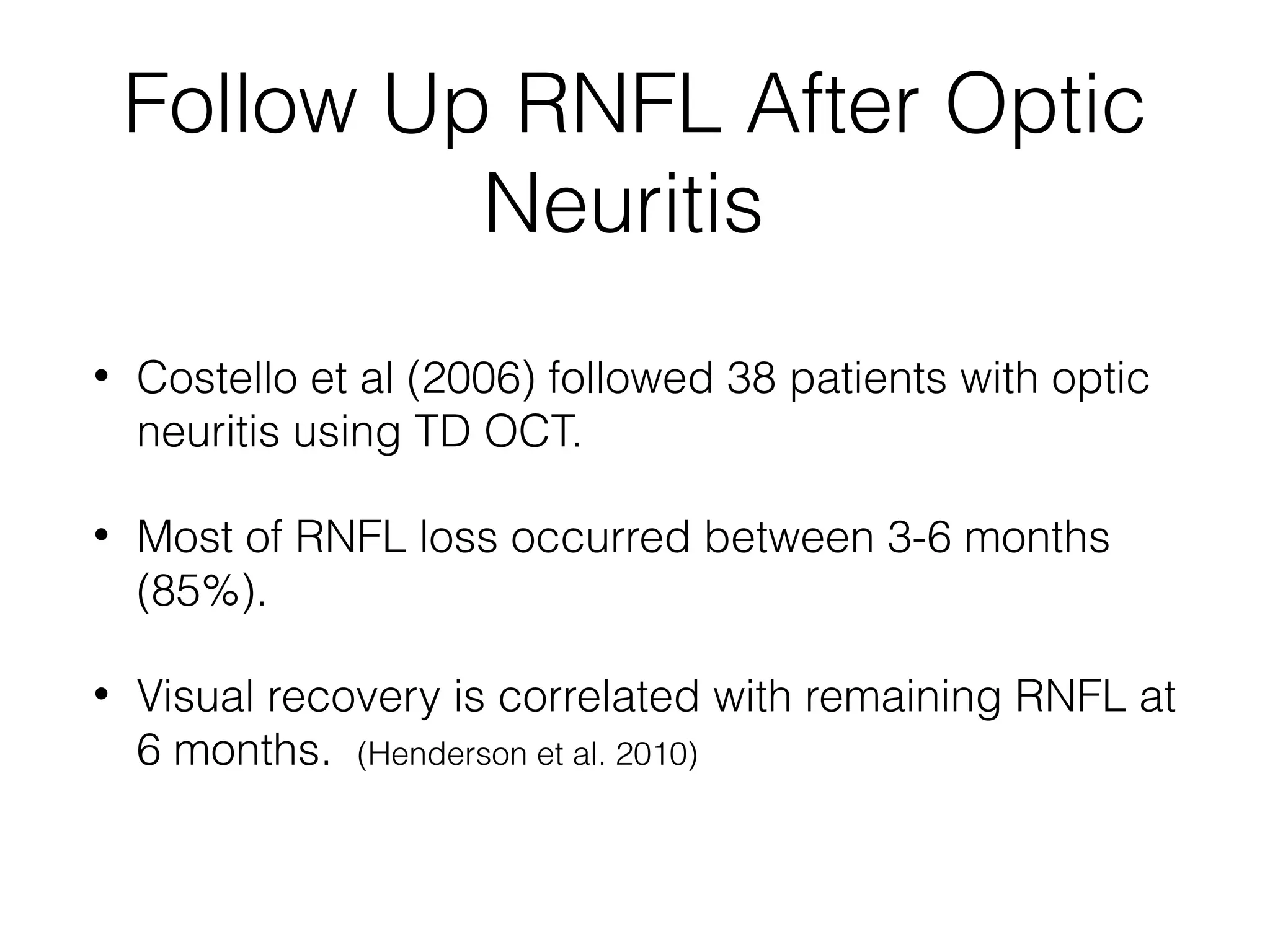 Follow Up RNFL After Optic 
Neuritis 
• Costello et al (2006) followed 38 patients with optic 
neuritis using TD OCT. 
• Most of RNFL loss occurred between 3-6 months 
(85%). 
• Visual recovery is correlated with remaining RNFL at 
6 months. (Henderson et al. 2010) 
 