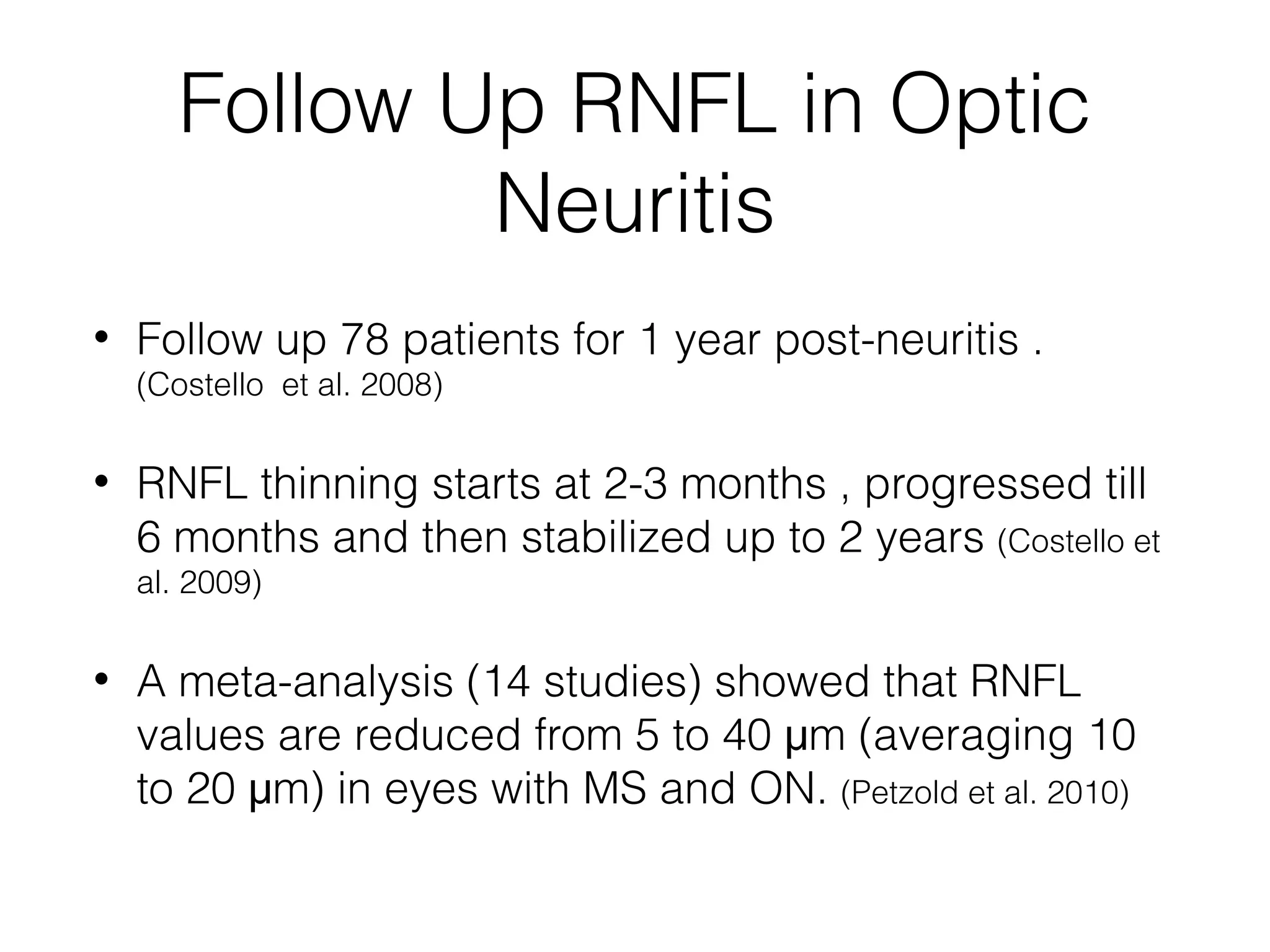 Follow Up RNFL in Optic 
Neuritis 
• Follow up 78 patients for 1 year post-neuritis . 
(Costello et al. 2008) 
• RNFL thinning starts at 2-3 months , progressed till 
6 months and then stabilized up to 2 years (Costello et 
al. 2009) 
• A meta-analysis (14 studies) showed that RNFL 
values are reduced from 5 to 40 μm (averaging 10 
to 20 μm) in eyes with MS and ON. (Petzold et al. 2010) 
 