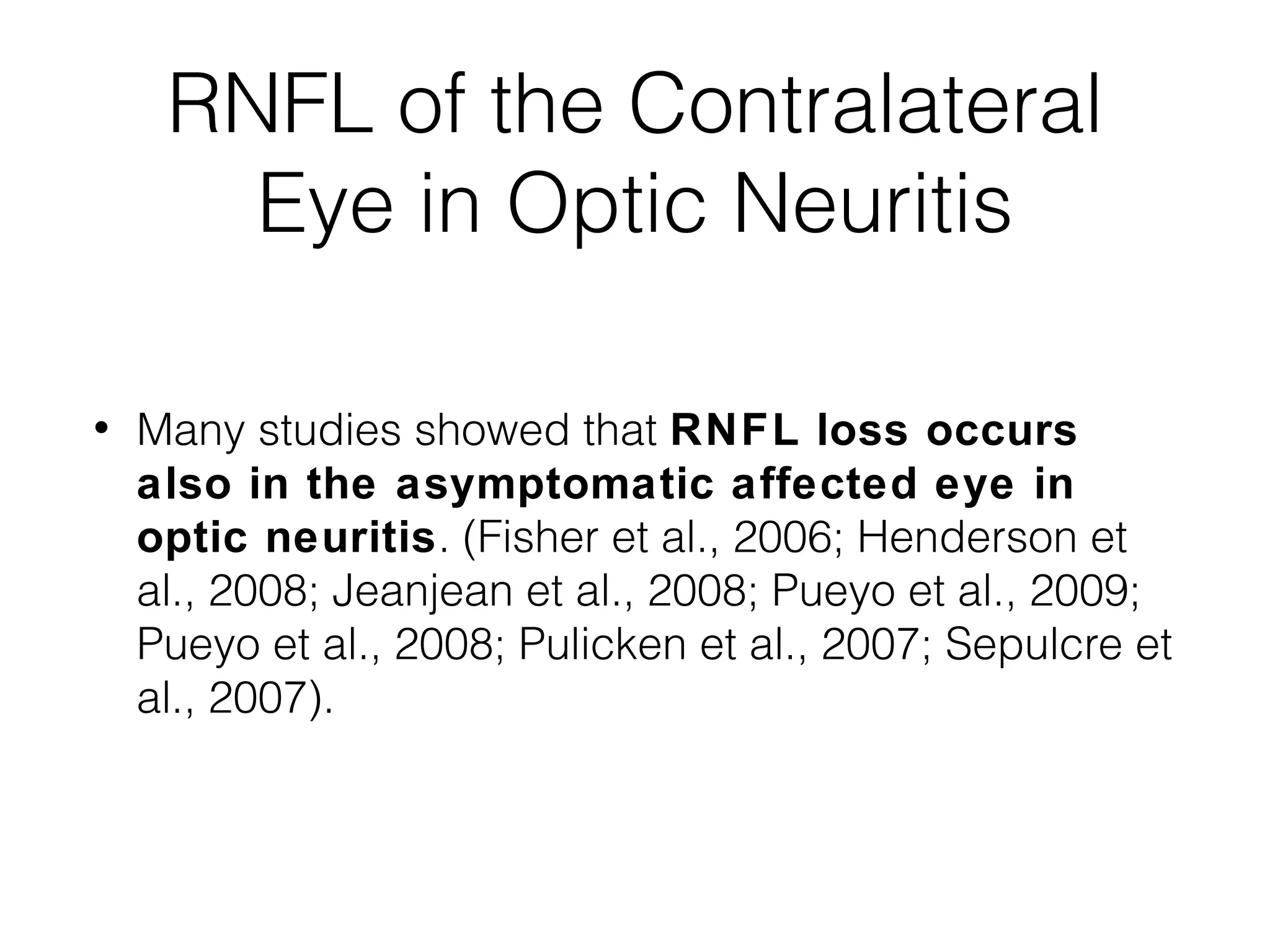 RNFL of the Contralateral 
Eye in Optic Neuritis 
• Many studies showed that RNFL loss occurs 
also in the asymptomatic affected eye in 
optic neuritis. (Fisher et al., 2006; Henderson et 
al., 2008; Jeanjean et al., 2008; Pueyo et al., 2009; 
Pueyo et al., 2008; Pulicken et al., 2007; Sepulcre et 
al., 2007). 
 