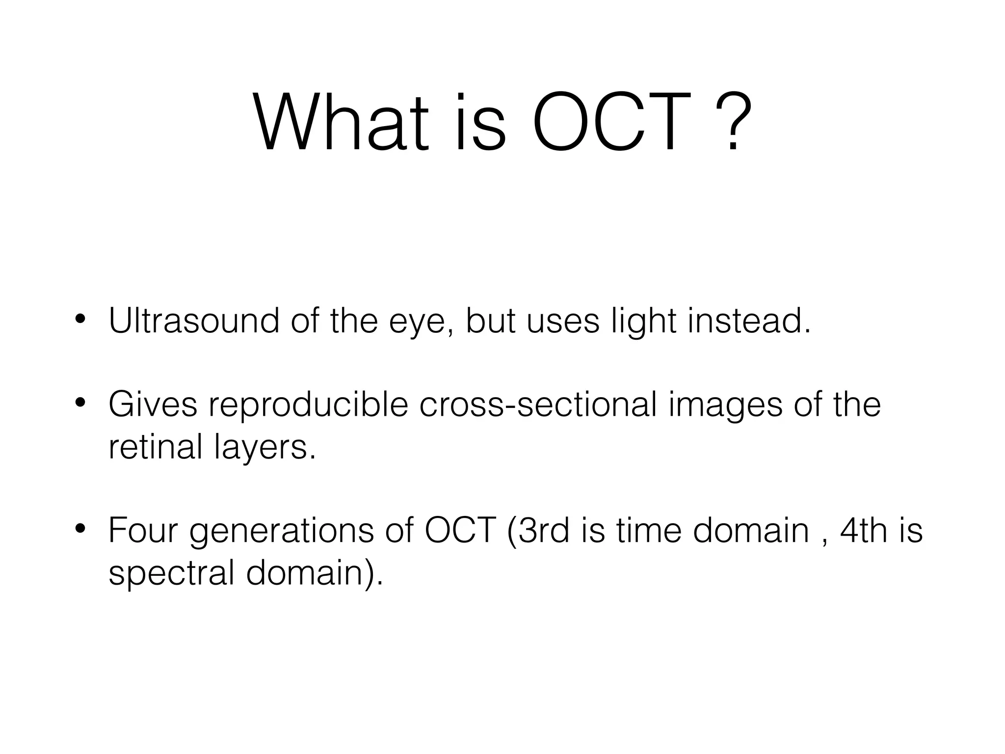 What is OCT ? 
• Ultrasound of the eye, but uses light instead. 
• Gives reproducible cross-sectional images of the 
retinal layers. 
• Four generations of OCT (3rd is time domain , 4th is 
spectral domain). 
 