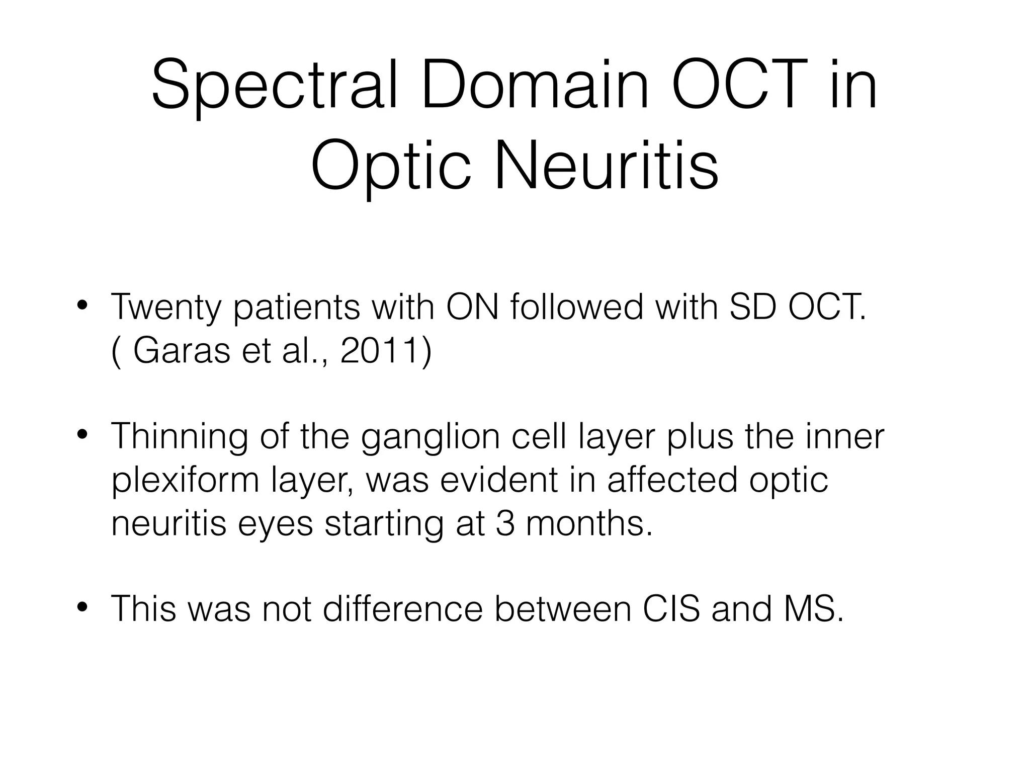 Spectral Domain OCT in 
Optic Neuritis 
• Twenty patients with ON followed with SD OCT. 
( Garas et al., 2011) 
• Thinning of the ganglion cell layer plus the inner 
plexiform layer, was evident in affected optic 
neuritis eyes starting at 3 months. 
• This was not difference between CIS and MS. 
 