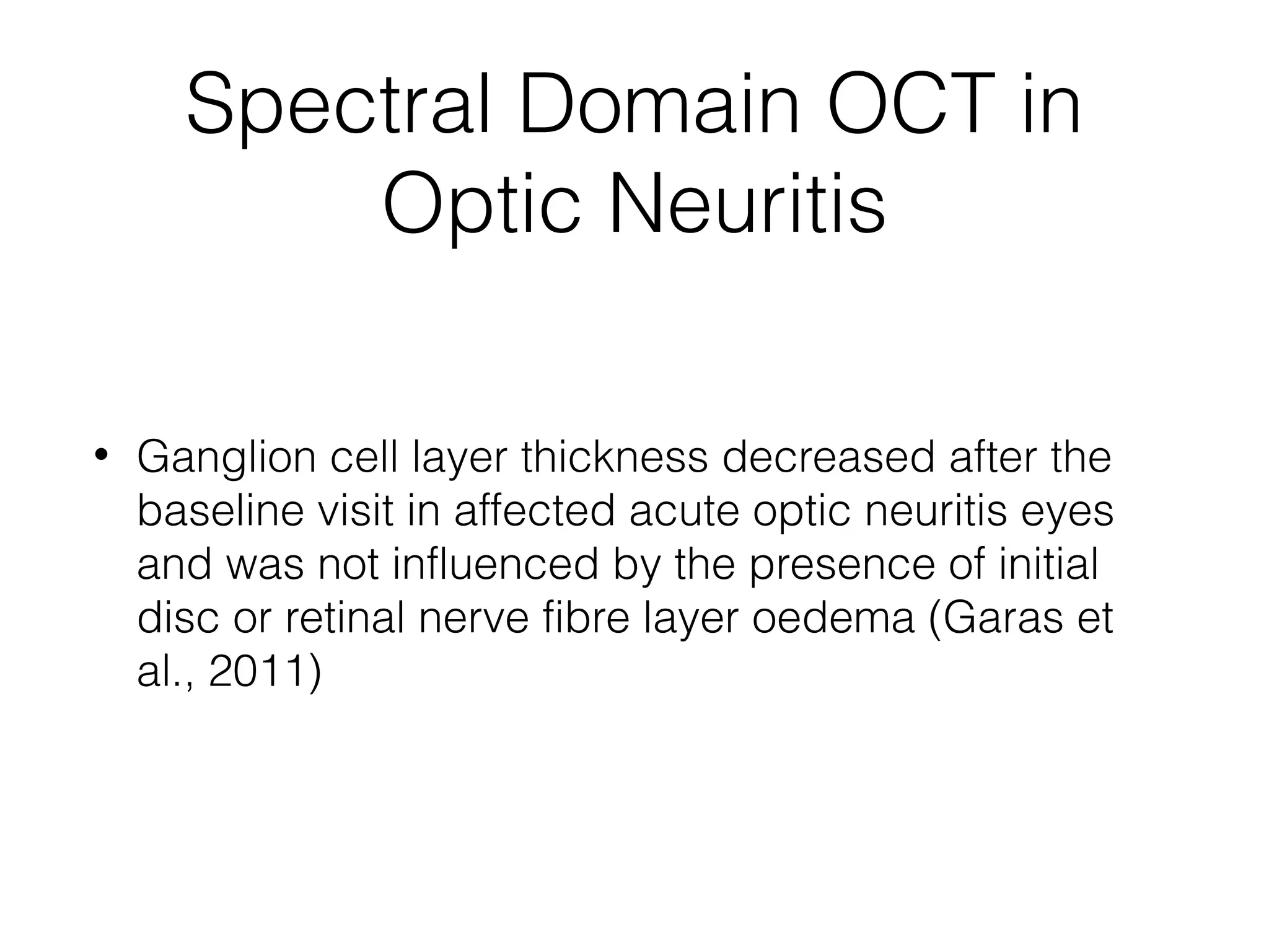 Spectral Domain OCT in 
Optic Neuritis 
• Ganglion cell layer thickness decreased after the 
baseline visit in affected acute optic neuritis eyes 
and was not influenced by the presence of initial 
disc or retinal nerve fibre layer oedema (Garas et 
al., 2011) 
 