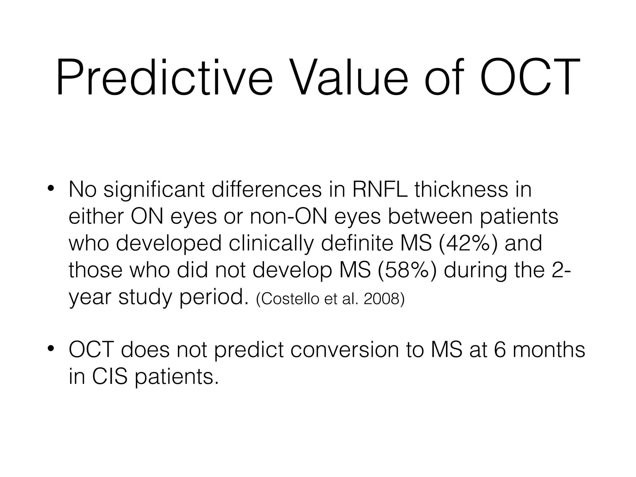 Predictive Value of OCT 
• No significant differences in RNFL thickness in 
either ON eyes or non-ON eyes between patients 
who developed clinically definite MS (42%) and 
those who did not develop MS (58%) during the 2- 
year study period. (Costello et al. 2008) 
• OCT does not predict conversion to MS at 6 months 
in CIS patients. 
 