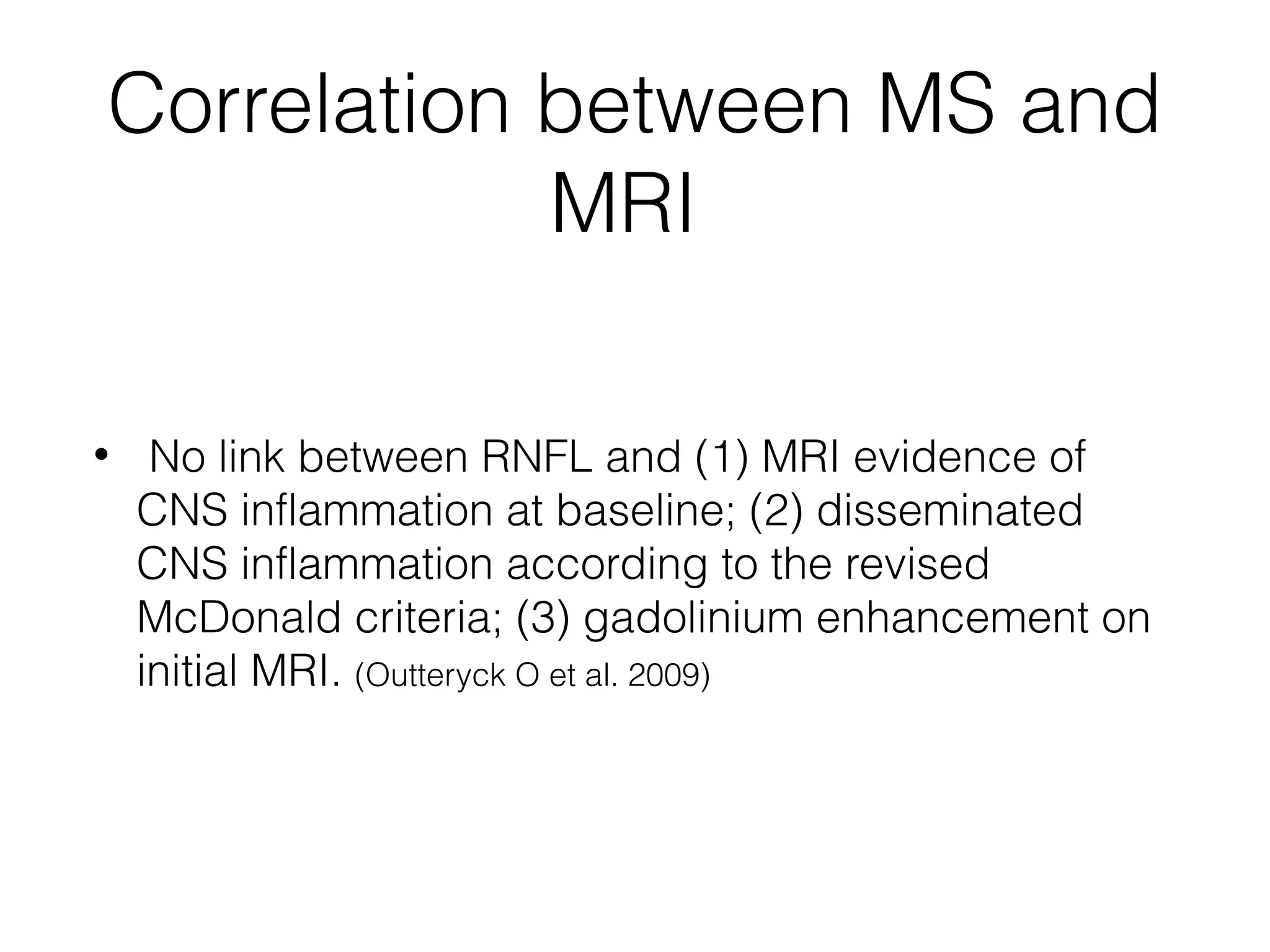 Correlation between MS and 
MRI 
• No link between RNFL and (1) MRI evidence of 
CNS inflammation at baseline; (2) disseminated 
CNS inflammation according to the revised 
McDonald criteria; (3) gadolinium enhancement on 
initial MRI. (Outteryck O et al. 2009) 
 