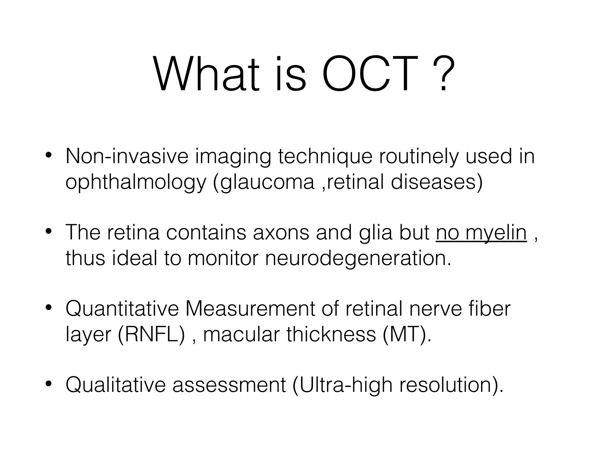 What is OCT ? 
• Non-invasive imaging technique routinely used in 
ophthalmology (glaucoma ,retinal diseases) 
• The retina contains axons and glia but no myelin , 
thus ideal to monitor neurodegeneration. 
• Quantitative Measurement of retinal nerve fiber 
layer (RNFL) , macular thickness (MT). 
• Qualitative assessment (Ultra-high resolution). 
 