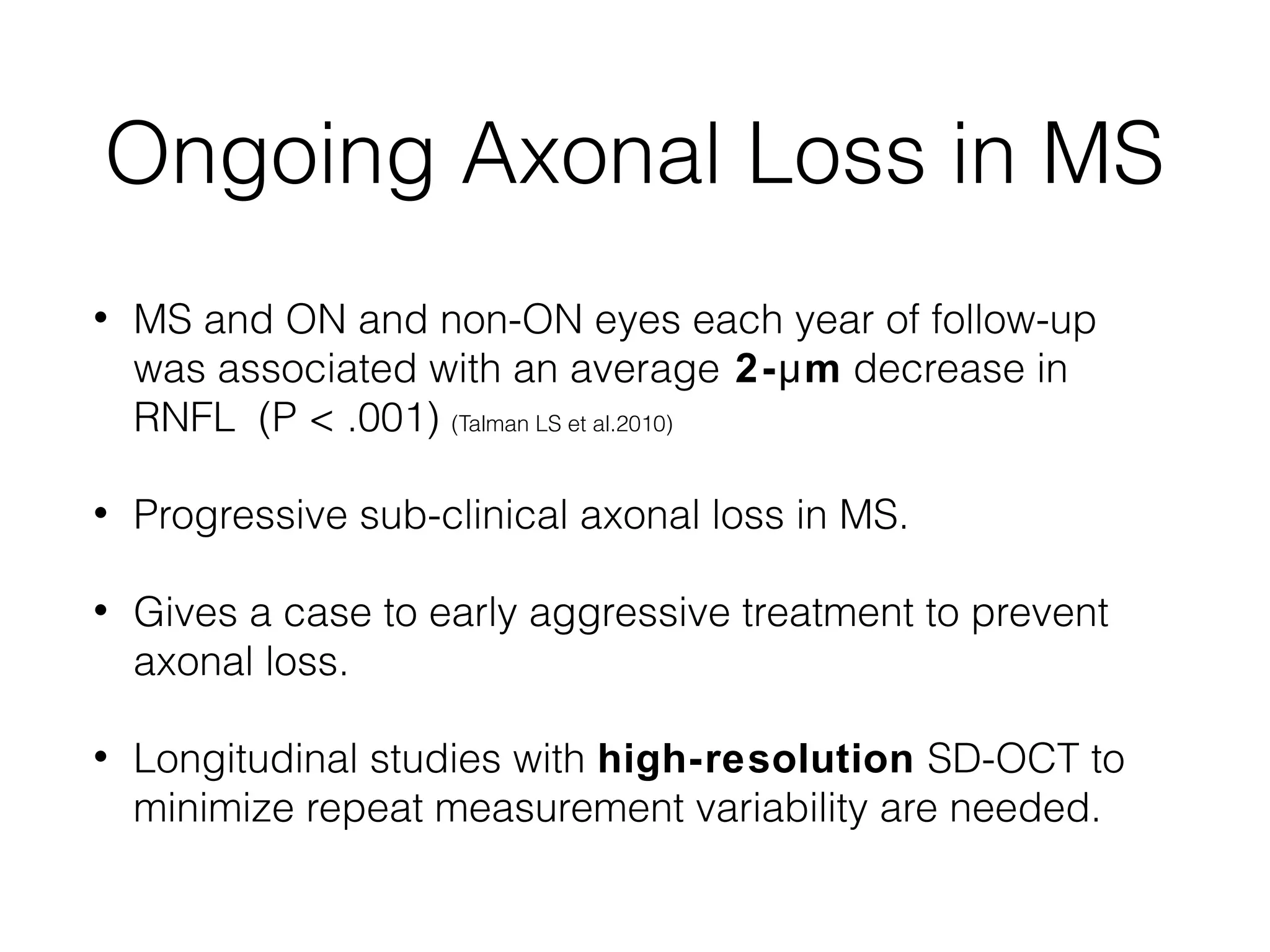 Ongoing Axonal Loss in MS 
• MS and ON and non-ON eyes each year of follow-up 
was associated with an average 2-μm decrease in 
RNFL (P < .001) (Talman LS et al.2010) 
• Progressive sub-clinical axonal loss in MS. 
• Gives a case to early aggressive treatment to prevent 
axonal loss. 
• Longitudinal studies with high-resolution SD-OCT to 
minimize repeat measurement variability are needed. 
 