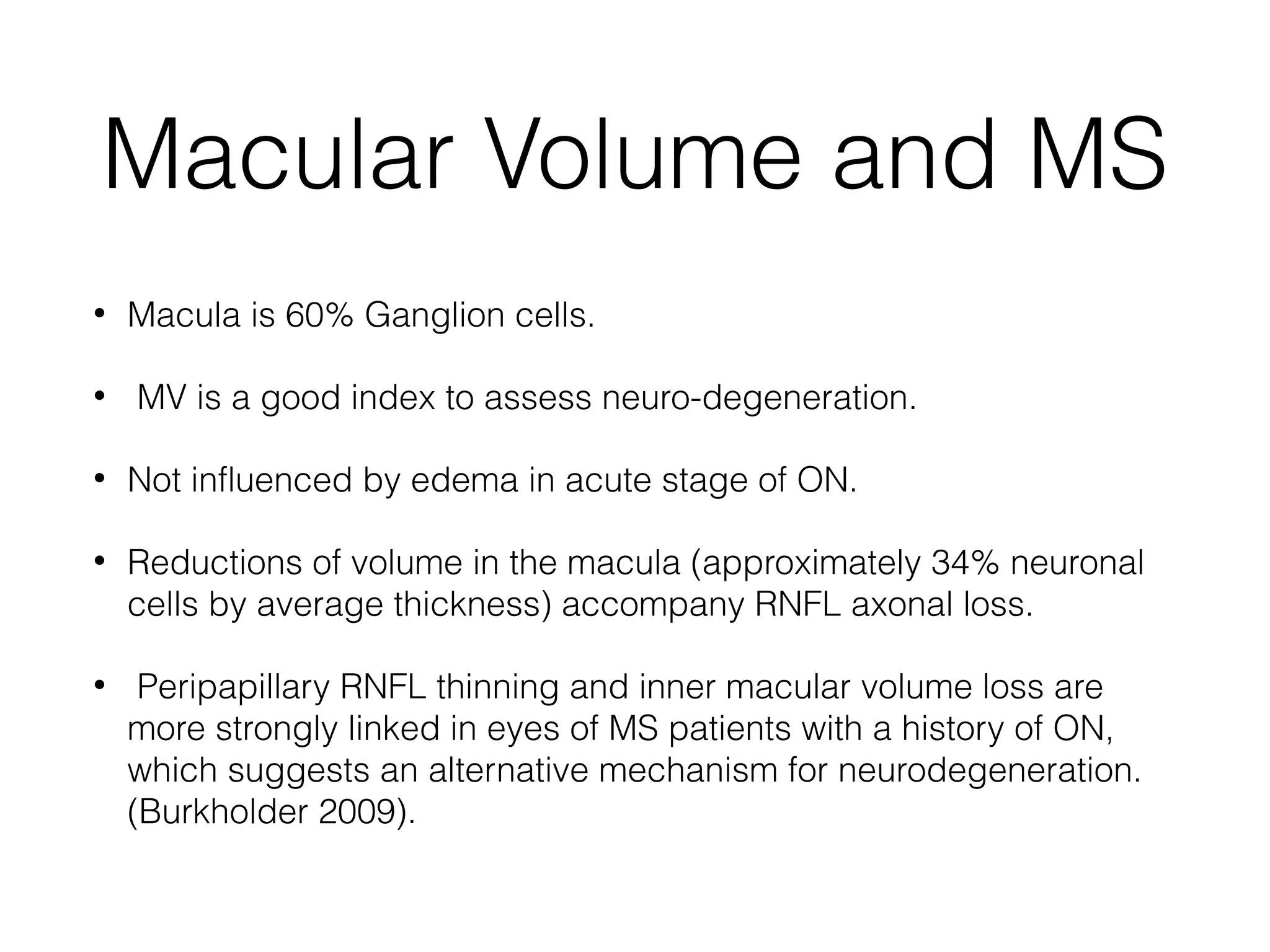 Macular Volume and MS 
• Macula is 60% Ganglion cells. 
• MV is a good index to assess neuro-degeneration. 
• Not influenced by edema in acute stage of ON. 
• Reductions of volume in the macula (approximately 34% neuronal 
cells by average thickness) accompany RNFL axonal loss. 
• Peripapillary RNFL thinning and inner macular volume loss are 
more strongly linked in eyes of MS patients with a history of ON, 
which suggests an alternative mechanism for neurodegeneration. 
(Burkholder 2009). 
 