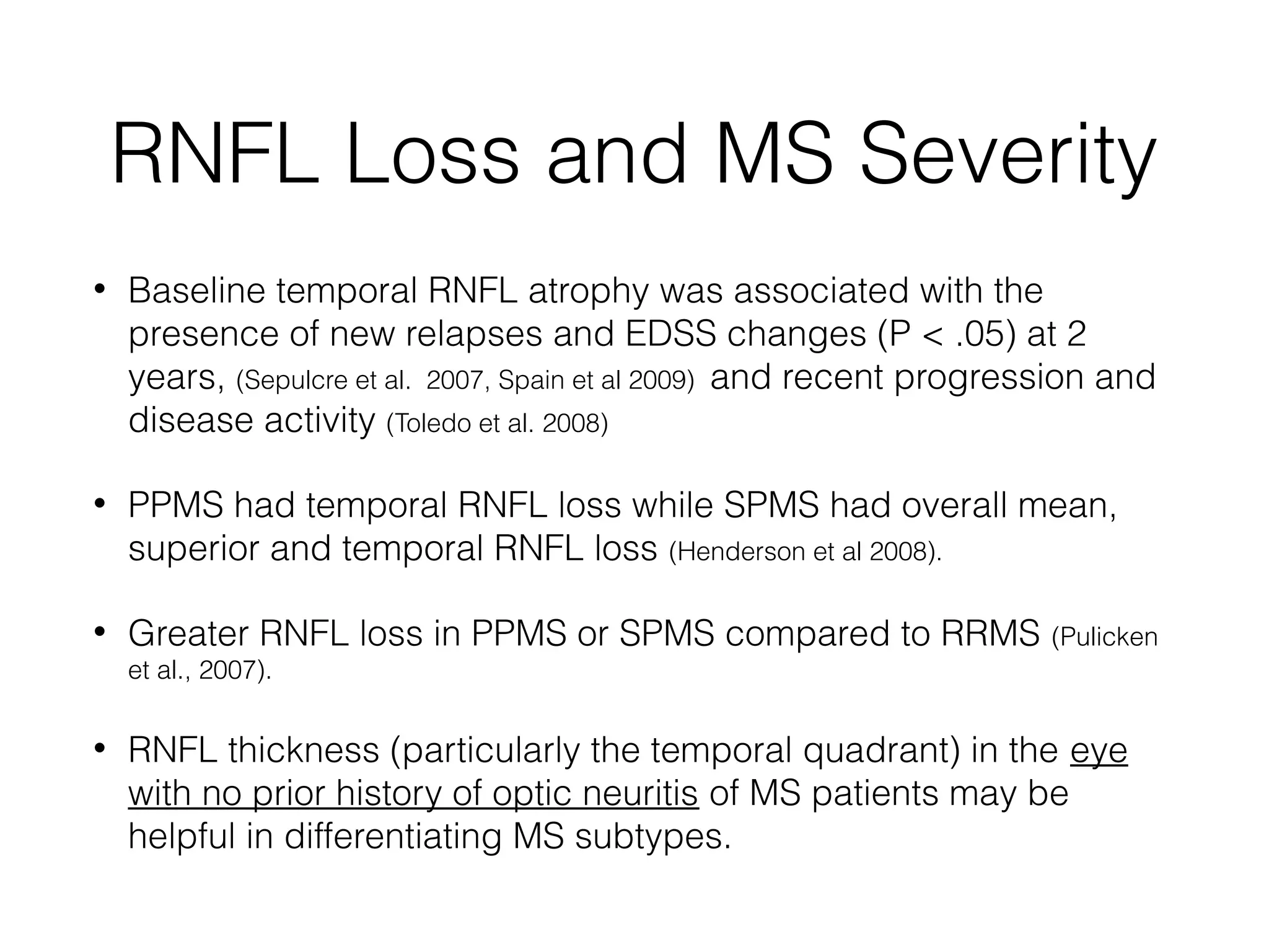 RNFL Loss and MS Severity 
• Baseline temporal RNFL atrophy was associated with the 
presence of new relapses and EDSS changes (P < .05) at 2 
years, (Sepulcre et al. 2007, Spain et al 2009) and recent progression and 
disease activity (Toledo et al. 2008) 
• PPMS had temporal RNFL loss while SPMS had overall mean, 
superior and temporal RNFL loss (Henderson et al 2008). 
• Greater RNFL loss in PPMS or SPMS compared to RRMS (Pulicken 
et al., 2007). 
• RNFL thickness (particularly the temporal quadrant) in the eye 
with no prior history of optic neuritis of MS patients may be 
helpful in differentiating MS subtypes. 
 