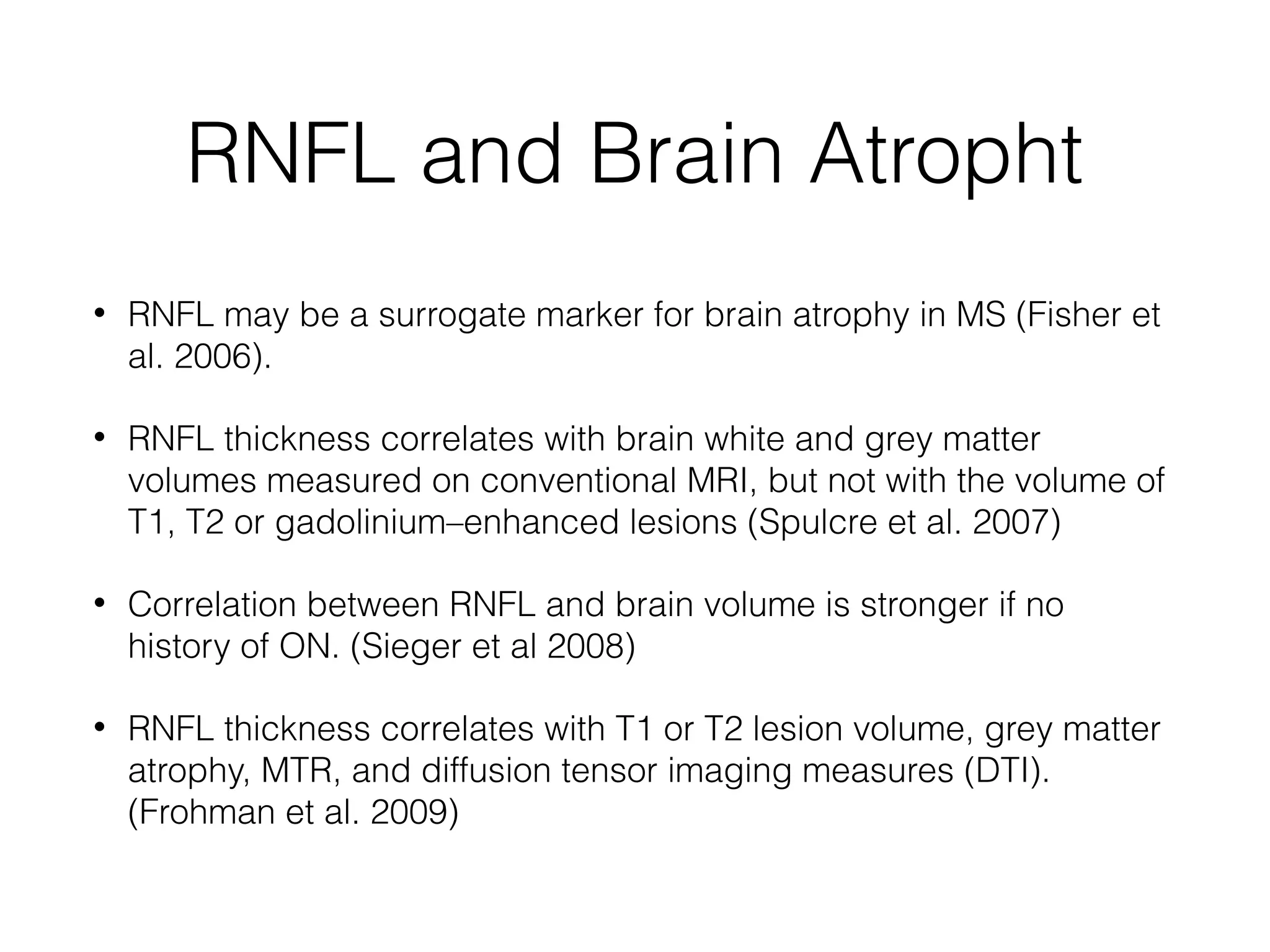 RNFL and Brain Atropht 
• RNFL may be a surrogate marker for brain atrophy in MS (Fisher et 
al. 2006). 
• RNFL thickness correlates with brain white and grey matter 
volumes measured on conventional MRI, but not with the volume of 
T1, T2 or gadolinium–enhanced lesions (Spulcre et al. 2007) 
• Correlation between RNFL and brain volume is stronger if no 
history of ON. (Sieger et al 2008) 
• RNFL thickness correlates with T1 or T2 lesion volume, grey matter 
atrophy, MTR, and diffusion tensor imaging measures (DTI). 
(Frohman et al. 2009) 
 