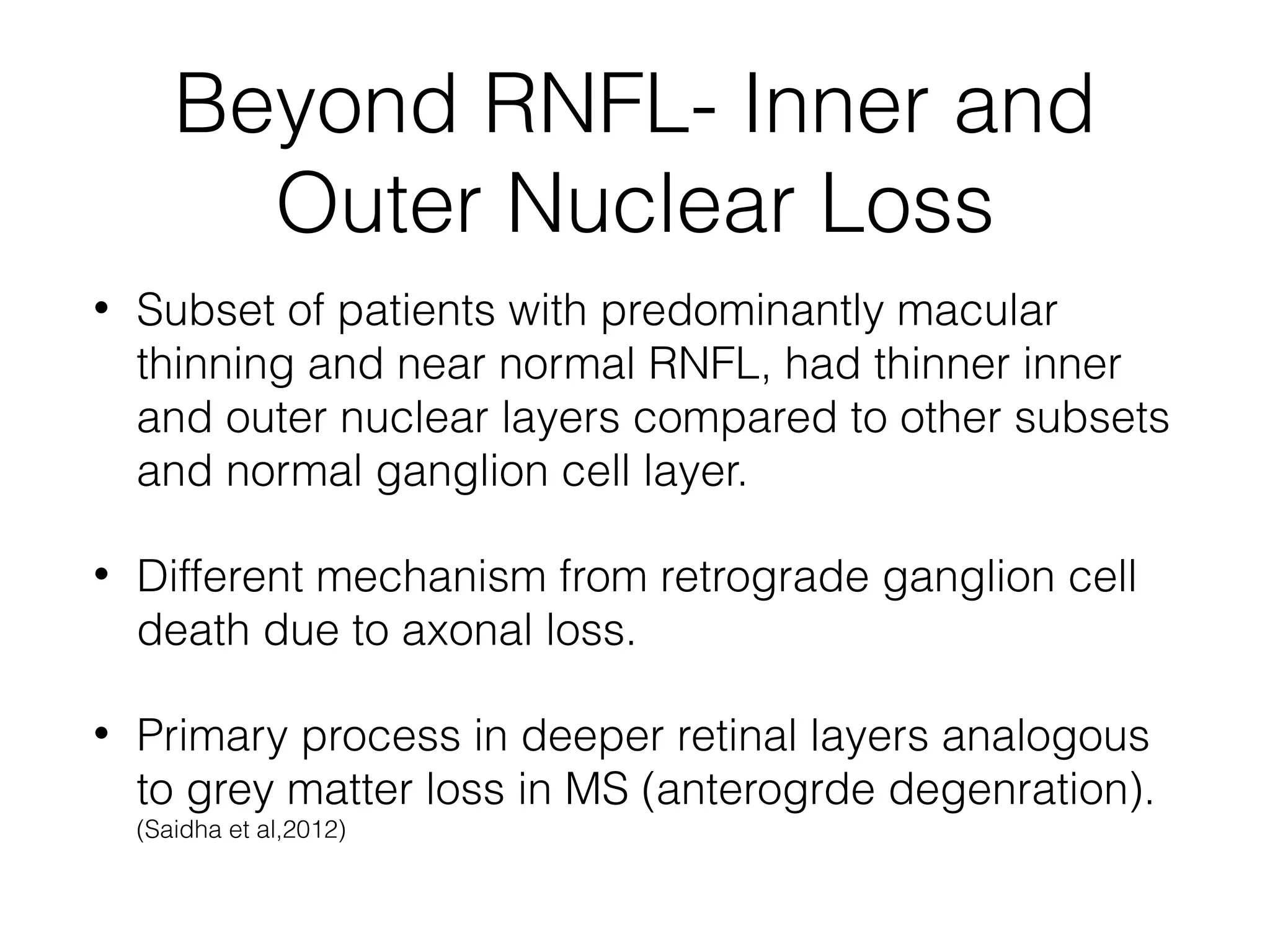 Beyond RNFL- Inner and 
Outer Nuclear Loss 
• Subset of patients with predominantly macular 
thinning and near normal RNFL, had thinner inner 
and outer nuclear layers compared to other subsets 
and normal ganglion cell layer. 
• Different mechanism from retrograde ganglion cell 
death due to axonal loss. 
• Primary process in deeper retinal layers analogous 
to grey matter loss in MS (anterogrde degenration). 
(Saidha et al,2012) 
 