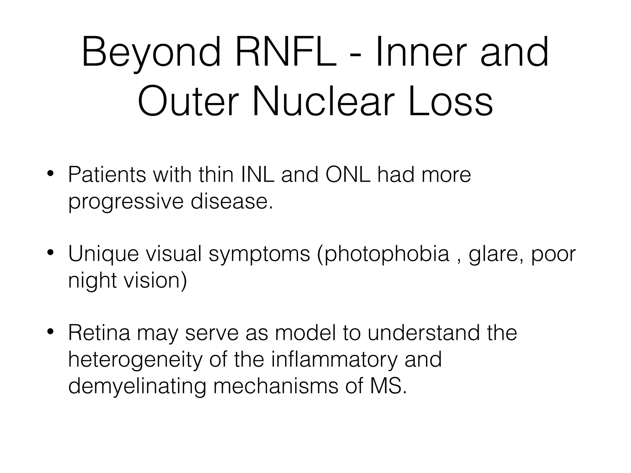 Beyond RNFL - Inner and 
Outer Nuclear Loss 
• Patients with thin INL and ONL had more 
progressive disease. 
• Unique visual symptoms (photophobia , glare, poor 
night vision) 
• Retina may serve as model to understand the 
heterogeneity of the inflammatory and 
demyelinating mechanisms of MS. 
 