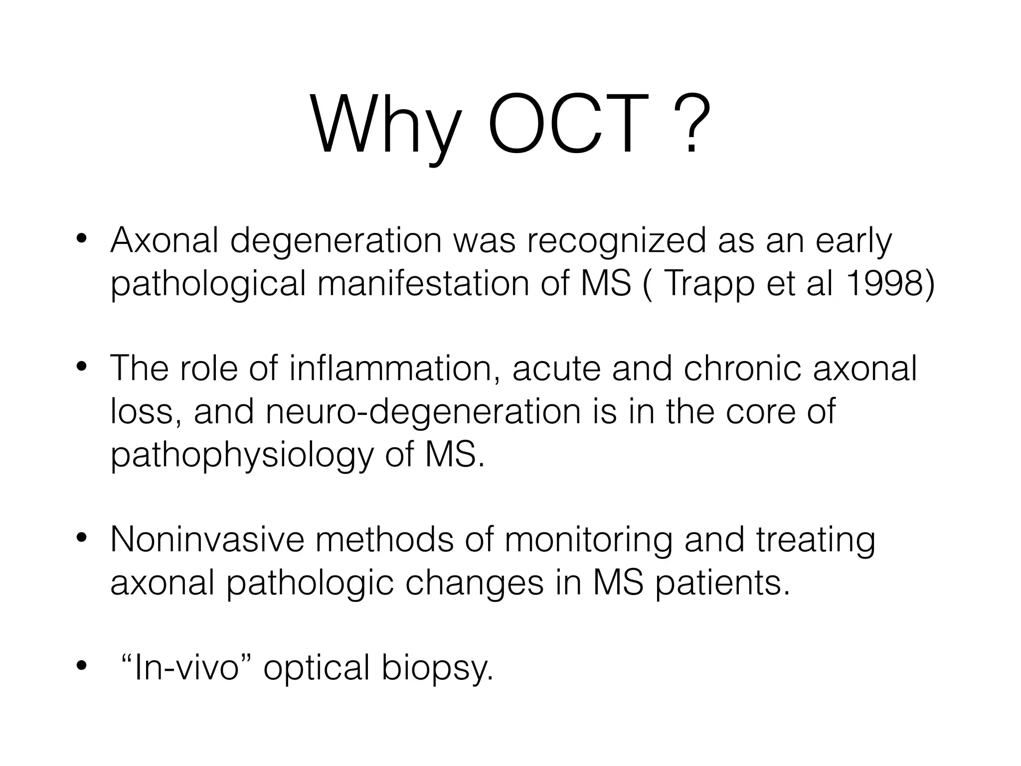 Why OCT ? 
• Axonal degeneration was recognized as an early 
pathological manifestation of MS ( Trapp et al 1998) 
• The role of inflammation, acute and chronic axonal 
loss, and neuro-degeneration is in the core of 
pathophysiology of MS. 
• Noninvasive methods of monitoring and treating 
axonal pathologic changes in MS patients. 
• “In-vivo” optical biopsy. 
 