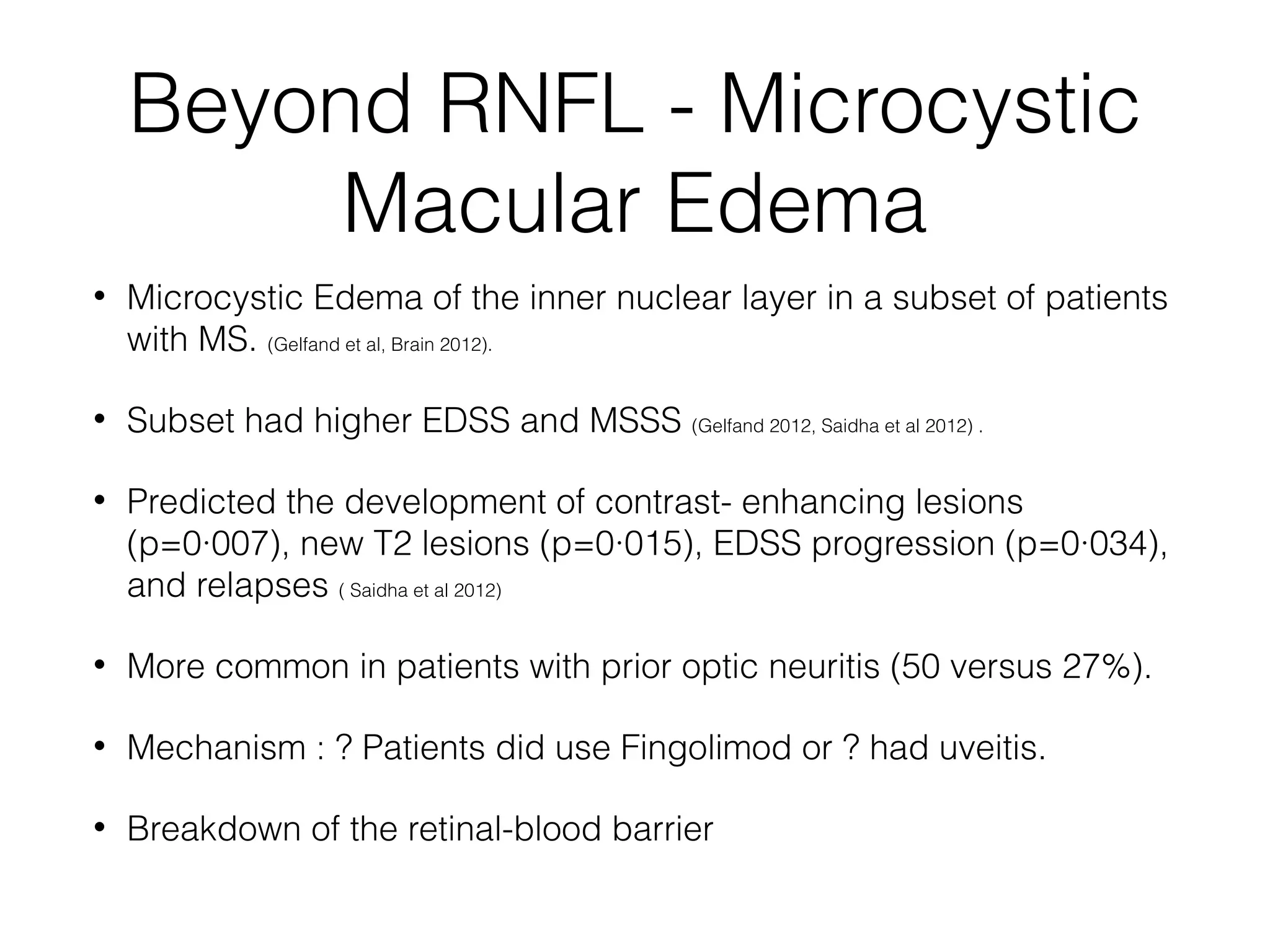 Beyond RNFL - Microcystic 
Macular Edema 
• Microcystic Edema of the inner nuclear layer in a subset of patients 
with MS. (Gelfand et al, Brain 2012). 
• Subset had higher EDSS and MSSS (Gelfand 2012, Saidha et al 2012) . 
• Predicted the development of contrast- enhancing lesions 
(p=0·007), new T2 lesions (p=0·015), EDSS progression (p=0·034), 
and relapses ( Saidha et al 2012) 
• More common in patients with prior optic neuritis (50 versus 27%). 
• Mechanism : ? Patients did use Fingolimod or ? had uveitis. 
• Breakdown of the retinal-blood barrier 
 