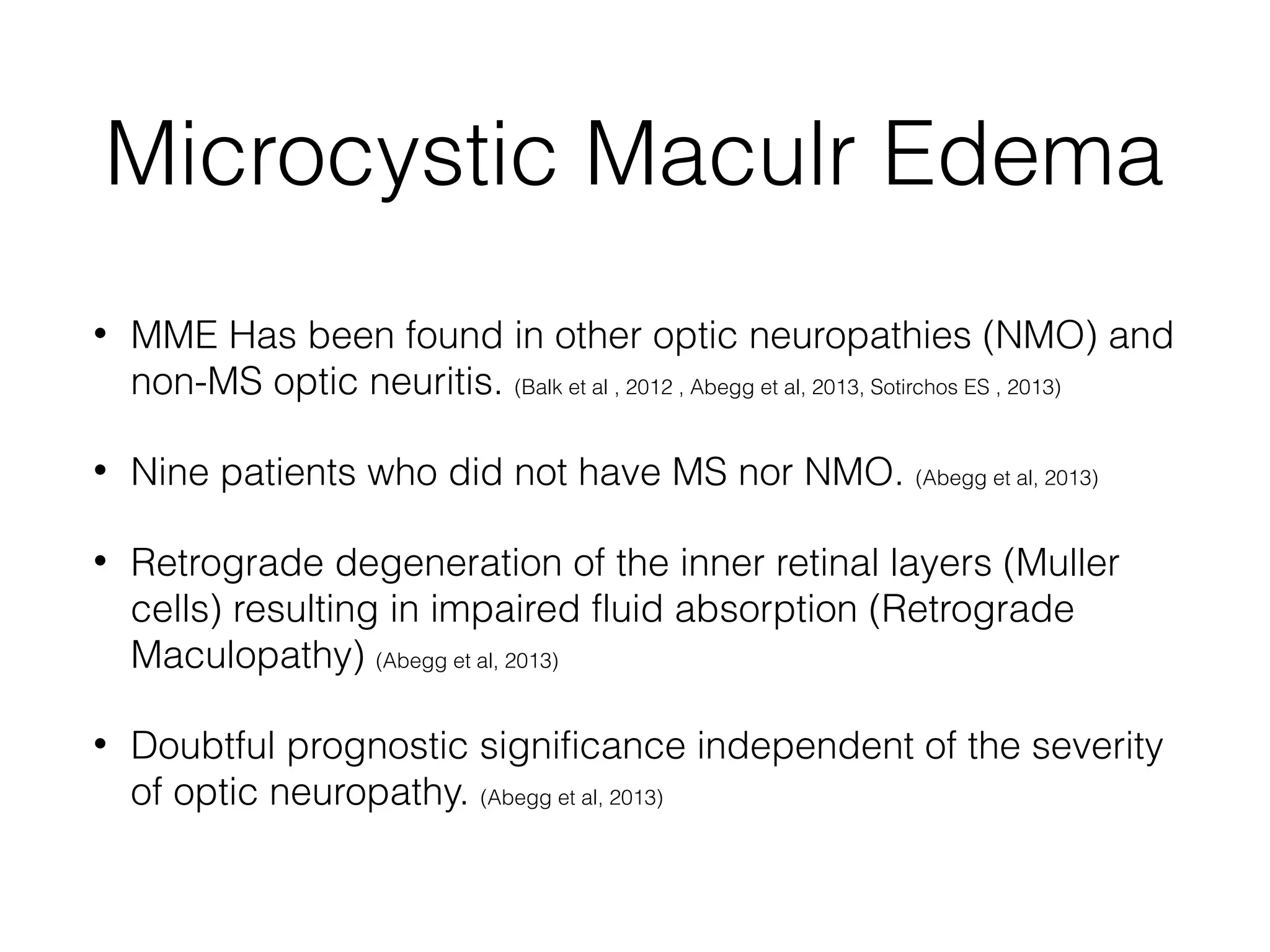 Microcystic Maculr Edema 
• MME Has been found in other optic neuropathies (NMO) and 
non-MS optic neuritis. (Balk et al , 2012 , Abegg et al, 2013, Sotirchos ES , 2013) 
• Nine patients who did not have MS nor NMO. (Abegg et al, 2013) 
• Retrograde degeneration of the inner retinal layers (Muller 
cells) resulting in impaired fluid absorption (Retrograde 
Maculopathy) (Abegg et al, 2013) 
• Doubtful prognostic significance independent of the severity 
of optic neuropathy. (Abegg et al, 2013) 
 
