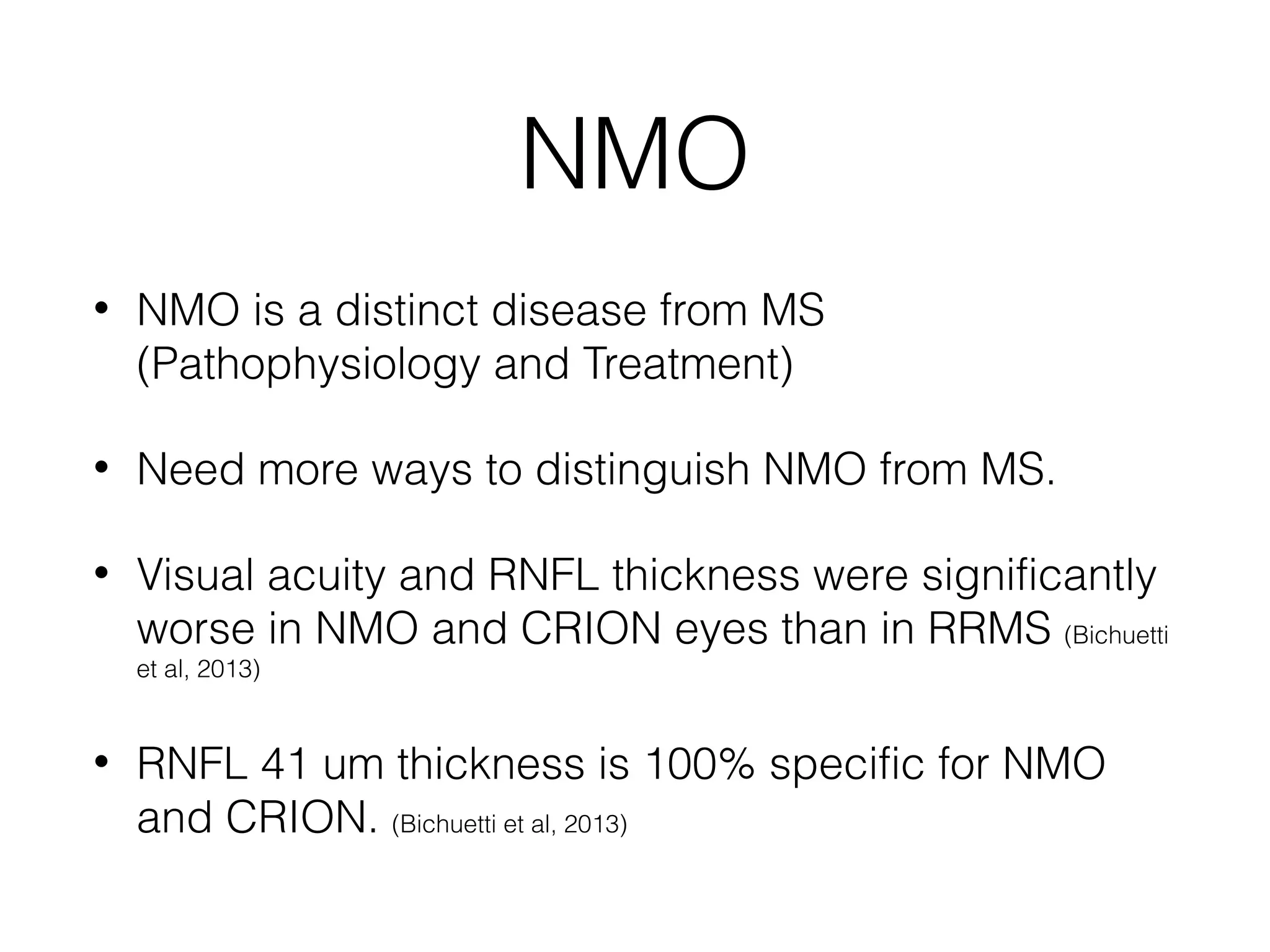 NMO 
• NMO is a distinct disease from MS 
(Pathophysiology and Treatment) 
• Need more ways to distinguish NMO from MS. 
• Visual acuity and RNFL thickness were significantly 
worse in NMO and CRION eyes than in RRMS (Bichuetti 
et al, 2013) 
• RNFL 41 um thickness is 100% specific for NMO 
and CRION. (Bichuetti et al, 2013) 
 