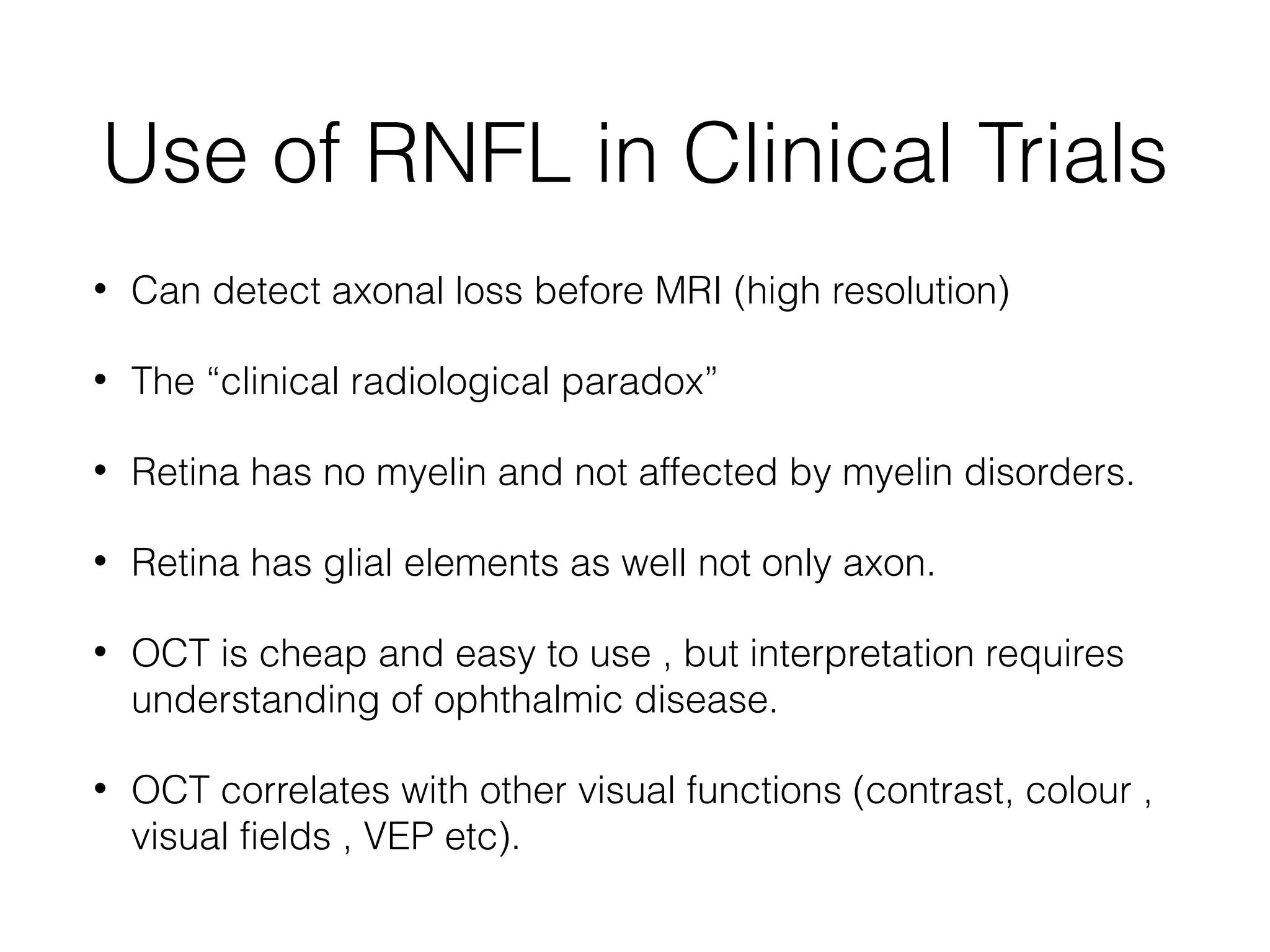 Use of RNFL in Clinical Trials 
• Can detect axonal loss before MRI (high resolution) 
• The “clinical radiological paradox” 
• Retina has no myelin and not affected by myelin disorders. 
• Retina has glial elements as well not only axon. 
• OCT is cheap and easy to use , but interpretation requires 
understanding of ophthalmic disease. 
• OCT correlates with other visual functions (contrast, colour , 
visual fields , VEP etc). 
 