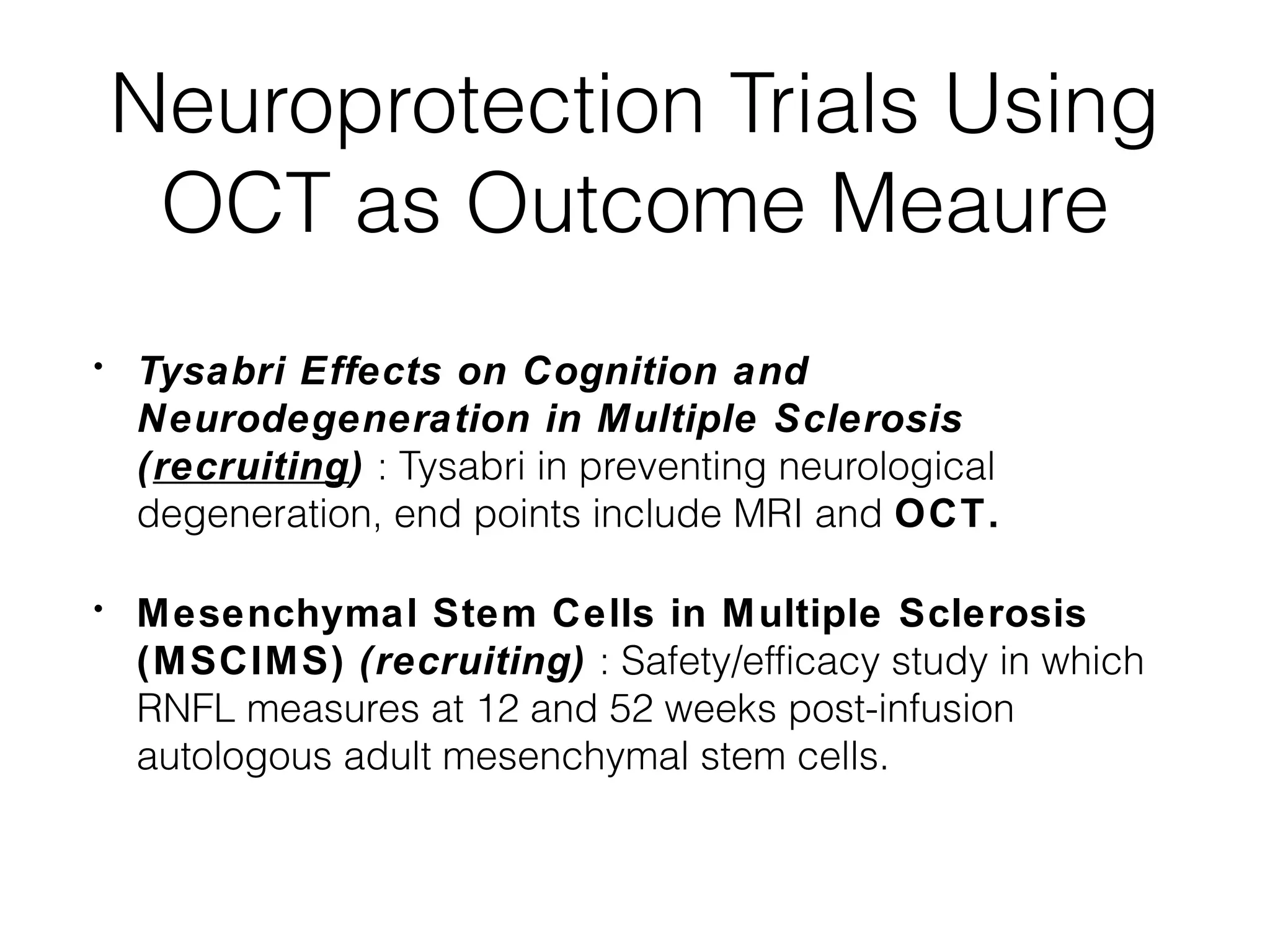 Neuroprotection Trials Using 
OCT as Outcome Meaure 
• Tysabri Effects on Cognition and 
Neurodegeneration in Multiple Sclerosis 
(recruiting) : Tysabri in preventing neurological 
degeneration, end points include MRI and OCT. 
• Mesenchymal Stem Cells in Multiple Sclerosis 
(MSCIMS) (recruiting) : Safety/efficacy study in which 
RNFL measures at 12 and 52 weeks post-infusion 
autologous adult mesenchymal stem cells. 
 